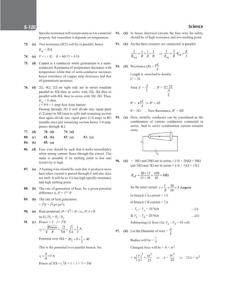 Science
S-120
		
Specific resistance will remain same as it is a material
property but remember it depends on temperature.
73. (a) Two resistance (R/2) will be in parallel, hence
		
Req = R/4
74. (a) V = i × R;    R = 60/15 = 4 Ω
75. (d) Copper is a conductor while germanium is a semi-
conductor. Resistance of temperature decreases with
temperature while that of semi-conductor increases
hence resistance of copper strip decreases and that
of germanium increases.
76. (d) 2Ω, 4Ω, 2Ω on right side are in series resultant
parallel to 8Ω then in series with 2Ω, 2Ω then in
parallel with 8Ω, then in series with 3Ω, 2Ω. Thus,
Req = 9 ohm.
		
i = 9/9 = 1 amp flow from battery.
		
Passing through 3Ω it will divide into equal parts
(1/2 amp) in 8Ω (near to cell) and remaining section
then again divide into equal parts (1/4 amp) in 8Ω
(middle one) and remaining section hence 1/4 amp.
passes through 4Ω.
77. (d) 78. (d) 79. (d)
80. (c)		 81. (b) 82. (c) 83. (c)
84. (b)		 85. (a)
86. (d) Fuse wire should be such that it melts immediatley
when strong current flows through the circuit. The
same is possible if its melting point is low and
resistivity is high.
87. (a) A heating wire should be such that it produces more
heat when current is passed through it and also does
not melt. It will be so if it has high specific resistance
and high melting point.
88. (b) The rate of generation of heat, for a given potential
difference is, P = V2/ R
89. (b) The rate of heat generation
		
= I2R = I2(rl/rr2).
90. (a) Heat produced, H = V2 t /R  i.e., H ∝1/R
		
so H1/H2 = R2 / R1.
91. (c) Power = V ⋅ I = I2R
		2
Power 2 1 1
8 4 2
i
R
= = = = A
		
Potential over 8Ω = 2
1
8 4
2
Ri V
= × =
		
This is the potential over parallel branch. So,
		1
4
1
4
i= = A
		
Power of 3Ω = i1
2R = 1 × 1 × 3 = 3W
92. (d) In house electrical circuits the fuse wire for safety
should be of high resistance and low melting point.
93. (b) An the three resistors are connected in parallel
		
e
1 1 1 1
R q R R R
= + + ⇒
1 3
eq
R R
=
3
eq
R
R =
94. (d) Resistance (R) = L
A
ρ
Length is stretched to double
		L′ = 2L
Area A′ =
2
A
∴ R′ = 2
2
L
A
ρ×
		R′ = 4
L
A
ρ ⇒ R′ = 4R
		R = 1Ω ∴ New Resistance, R′ = 4Ω
95. (a) Here, metallic conductor can be considered as the
combination of various conductors connected in
series. And in series combination current remains
same.
V
i
96. (d) Q 10Ω and 20Ω are in series = (10 + 20)Ω = 30Ω
and 10Ω and 5Ω are in series = (10 + 5)Ω = 15Ω
		
30 15 450
10
15 30 45
eff
R
×
= = = Ω
+
		
So the total current 30
3 Ampere
10
V
I
R
= = =
		
In branch CA current = 1A
		
In branch CB current = 2A
		
∴ VC – VA = 10 Volt ....(i)
 VC – VB = 20 Volt ....(ii)
		
Subtracting (i) from (ii), VA – VB = 10 volt.
97. (d) Let the Diameter of wire =
5
d
		
Radius will be = 5
r
		
Changed Area will be = A = πr2
		
=
2 2
5 25
r r
π
 
π =
 
 
⇒ A =
2
25
r
π
⇒ 25A = πr2
 