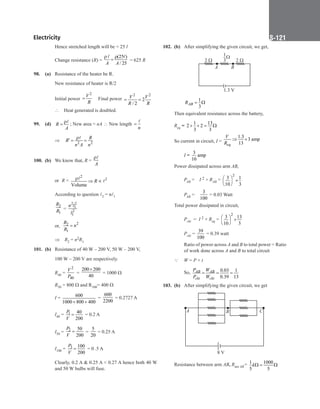 Electricity S-121
		
Hence stretched length will be = 25 l
		
Change resistance (R) =
(25 )
/ 25
A A
ρ ρ
=
 
= 625 R
98. (a) Resistance of the heater be R.
		
New resistance of heater is R/2
		
Initial power
2
V
R
= Final power
2 2
2
/ 2
V V
R R
= =
		
∴ Heat generated is doubled.
99. (d) R
A
ρ
=
 ; New area = nA ∴ New length
n
=

		
⇒ 2 2
R
R
n A n
ρ
′
= =

100. (b) We know that, R =
A
ρ
		
or R =
2
2
Volume
R
ρ
⇒ ∝


		
According to question 2 = n1
		
2
1
R
R =
2 2
1
2
1
n l
l
		
or,
2
2
1
R
n
R
=
⇒ R2 = n2R1
101. (b) Resistance of 40 W – 200 V, 50 W – 200 V,
		
100 W – 200 V are respectively.
		
R40 =
2
40
V
P
=
200 200
40
×
= 1000 Ω
		
R50 = 800 Ω and R100= 400 Ω
		
I = 600
1000 800 400
+ +
=
600
2200
= 0.2727 A
		
I40 = 1 40
200
P
V
= = 0.2 A
		
I50 = 2 50
200
P
V
= =
5
20
= 0.25 A
		
I100 = 3 100
200
P
V
= = 0 .5 A
		
Clearly, 0.2 A  0.25 A  0.27 A hence both 40 W
and 50 W bulbs will fuse.
102. (b) After simplifying the given circuit, we get,
A B
2  2 
1.3 V
1
3

		 1
3
AB
R = Ω
Then equivalent resistance across the battery,
Req =
1 13
2 2
3 3
+ + = Ω
So current in circuit, I =
1.3
3 amp
13
eq
V
R
⇒ ×
		
I =
3
amp
10
Power dissipated across arm AB,
		
PAB = I 2 × RAB =
2
3 1
10 3
  ×
 
 
		
PAB =
3
100
= 0.03 Watt
Total power dissipated in circuit,
Pckt  =  I 2 × Req =
2
3 13
10 3
  ×
 
 
Pckt =
39
100
= 0.39 watt
		
Ratio of power across A and B to total power = Ratio
of work done across A and B to total circuit
Q W = P × t
		
So, 0.03 1
0.39 13
AB AB
ckt ckt
P W
P W
= = =
103. (b) After simplifying the given circuit, we get
8 V
A B C
Resistance between arm AB, Rnet AB= 1 1000
5 5
kΩ
= Ω
 
