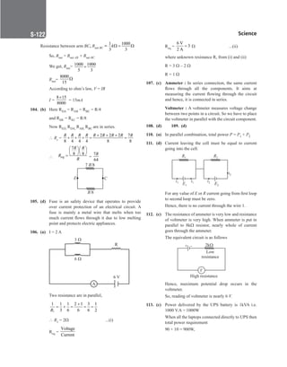 Science
S-122
Resistance between arm BC, Rnet BC =
1 1000
3 3
kΩ
= Ω
		
So, Rnet = Rnet AB + Rnet BC
		
We get, Rnet= 1000 1000
5 3
+
Rnet=
8000
15
Ω
		
According to ohm’s law, V = IR
		 I =
8 15
8000
×
= 15mA
104. (b) Here RDA = RAB = RBC = R/4
		
and RDE = REC = R/8
		
Now RED, RDA, RAB, RBC are in series.
		
 Rs =
2 2 2 7
8 4 4 4 8 8
R R R R R R R R R
+ + +
+ + +
= =
∴
7
8 8
eq
R R
R
R
  
  
  
= =
7
64
R
E C
7 /8
R
R/8
105. (d) Fuse is an safety device that operates to provide
over current protection of an electrical circuit. A
fuse is mainly a metal wire that melts when too
much current flows through it due to low melting
point and protects electric appliances.
106. (a) I = 2 A
		
A
3 
6 
R
6 V
		
Two resistance are in parallel,
		
1
1 1 1 2 1 3 1
3 6 6 6 2
+
= + = = =
R
		
 R1 = 2W      ...(i)
		
Req =
Voltage
Current
		
Req =
6 V
3
2 A
= W   ...(ii)
		
where unknown resistance R, from (i) and (ii)
		
R = 3 W – 2 W
		
R = 1 W
107. (c) Ammeter : In series connection, the same current
flows through all the components. It aims at
measuring the current flowing through the circuit
and hence, it is connected in series.
		 Voltmeter : A voltmeter measures voltage change
between two points in a circuit. So we have to place
the voltmeter in parallel with the circuit component.
108. (d)		 109. (d)
110. (a) In parallel combination, total power P = P1 + P2
111. (d) Current leaving the cell must be equal to current
going into the cell.
R1
i1 i1
R2
i2
i2
E1 E2
		
For any value of E or R current going from first loop
to second loop must be zero.
		
Hence, there is no current through the wire 1.
112. (c) The resistance of ammeter is very low and resistance
of voltmeter is very high. When ammeter is put in
parallel to 8kΩ resistor, nearly whole of current
goes through the ammeter.
		
The equivalent circuit is as follows
+ – 2k
Low
resistance
V
High resistance
		
Hence, maximum potential drop occurs in the
voltmeter.
		
So, reading of voltmeter is nearly 6 V.
113. (c) Power delivered by the UPS battery is 1kVA i.e.
1000 V.A = 1000W
		
When all the laptops connected directly to UPS then
total power requirement
		
90 × 10 = 900W,
 