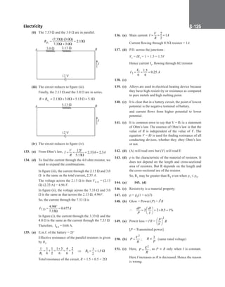 Electricity S-125
(ii) The 7.33 Ω and the 3.0 Ω are in parallel.
		
2
(7.33 ) (3.0 )
2.13
7.33 3.0
p
R
Ω Ω
= = Ω
Ω + Ω
A B
I
12 V
3.0  2.13 
(iii) The circuit reduces to figure (iii).
		
Finally, the 2.13 Ω and the 3.0 Ω are in series.
		 2
2.13 3.0 5.13 5.1
= = Ω + Ω
= Ω
= Ω
s
R R
A B
I
12 V
5.13 
(iv) The circuit reduces to figure (iv).
133. (a) From Ohm’s law, 12
2.33 2.3
5.13
V V
I A A
R
= = = =
Ω
134. (d) To find the current through the 4.0 ohm resistor, we
need to expand the combinations.
		
In figure (iii), the current through the 2.13 Ω and 3.0
Ω  is the same as the total current, 2.33 A.
		
The voltage across the 2.13 Ω is then V2.13 = (2.13
Ω) (2.33 A) = 4.96 V.
		
In figure (ii), the voltage across the 7.33 Ω and 3.0
Ω is the same as that across the 2.13 Ω, 4.96V.
		
So, the current through the 7.33 Ω is
		 7.33
4.96
0.677
7.33
V
I A
= =
Ω
		
In figure (i), the current through the 3.33 Ω and the
4.0 Ω is the same as the current through the 7.33 Ω 
		
Therefore,  I4.0 = 0.68 A.
135. (a) E.m.f. of the battery = 2V
		
Effective resistance of the parallel resistors is given
by R1.
		
1
1 1 1 1 3 4 2
6 2 6 6 3
R
+
= + = = = ⇒ 1
3
1.5
2
R= = Ω
		
Total resistance of the circuit, R = 1.5 + 0.5 = 2Ω
136. (a) Main current
2
1
2
V
I A
R
= = =
		
Current flowing through 0.5Ω resistor = 1A
137. (d) P.D. across the junctions :
		
V1 = IR1 = 1 × 1.5 = 1.5V
		
Hence current I1, flowing through 6Ω resistor
		 1
1
1.5
0.25
6 6
V
I A
= = =
138. (c)
139. (c) Alloys are used in electrical heating device because
they have high resistivity or resistance as compared
to pure metals and high melting point.
140. (c) It is clear that in a battery circuit, the point of lowest
potential is the negative terminal of battery.
		
and current flows from higher potential to lower
potential.
141. (c) It is common error to say that V = Ri is a statement
of Ohm’s law. The essence of Ohm’s law is that the
value of R is independent of the value of V. The
equation V = Ri is used for finding resistance of all
conducting devices, whether they obey Ohm’s law
or not.
142. (d) (A) will read zero but (V) will read E
143. (d) ρ is the characteristic of the material of resistors. It
does not depend on the length and cross-sectional
area of resistors. But R depends on the length and
the cross-sectional are of the resistor.
		
So, R1 may be greater than R2 even when r1 ≤ r2.
144. (a)		 145. (d)
146. (c) Resistivity is a material property.
147. (c) r = r0(1 + aDT)
148. (b) Glow = Power (P) = I2R
		
 2 2 0.5 1%
dP dI
P I
 
= = × =
 
 
149. (a) Power loss = i²R =
2
P
R
V
 
 
 
		
[P = Transmitted power]
150. (b)
2
V
P
R
= ;     
1
R
P
∝   (same rated voltage)
151. (c) Here,
2
E
P
R
= , so P ∝ R only when I is constant.
Here I increases as R is decreased. Hence the reason
is wrong.
 