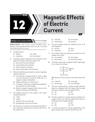 Multiple Choice Questions (MCQs)
DIRECTIONS : This section contains multiple choice
questions. Each question has four choices (a), (b), (c) and (d)
out of which only one is correct.
1. A magnet attracts:
(a) plastics (b) carbon
(c) aluminium (d) iron and steel
2. A plotting compass is placed near the south pole of a bar
magnet. The pointer of plotting compass will:
(a) point away from the south pole
(b) point parallel to the south pole
(c) point towards the south pole
(d) point at right angles to the south pole
3. Which of the following statements is incorrect regarding
magnetic field lines?
(a) The direction of magnetic field at a point is taken
to be the direction in which the north pole of a
magnetic compass needle points.
(b) Magnetic field lines are closed curves
(c) If magnetic field lines are parallel and equidistant,
they represent zero field strength
(d) Relative strength of magnetic field is shown by the
degree of closeness of the field lines
4. The magnetic field lines in the middle of the current
carrying solenoid are
(a) circles
(b) spirals
(c) parallel to the axis of the tube
(d) perpendicular to the axis of the tube
5. The front face of a circular wire carrying current behaves
like a north pole, The direction of current in this face of
the circular wire is:
(a) clockwise (b) downwards
(c) anticlockwise (d) upwards
6. The most suitable material for making the core of an
electromagnet is:
(a) soft iron (b) brass
(c) aluminium (d) steel
7. In an electric motor, the direction of current in the coil
changes once in each:
(a) two rotations (b) one rotation
(c) half rotation (d) one-fourth rotation
8. An electron beam enters a magnetic field at right angles
to it as shown in the Figure.
Magnetic
field
Electron beam
The direction of force acting on the electron beam will
be:
(a) to the left (b) to the right
(c) into the page (d) out of the page
9. The force experienced by a current-carrying conductor
placed in a magnetic field is the largest when the angle
between the conductor and the magnetic field is:
(a) 45o		 (b) 60o
(c) 90o		 (d) 180o
10. The force exerted on a current-carrying wire placed in a
magnetic field is zero when the angle between the wire
and the direction of magnetic field is:
(a) 45o		 (b) 60o
(c) 90o		 (d) 180o
11. A circular loop placed in a plane perpendicular to the
plane of paper carries a current when the key is ON.
Acids, Bases and
Salts
Magnetic Effects
of Electric
Current
12
 