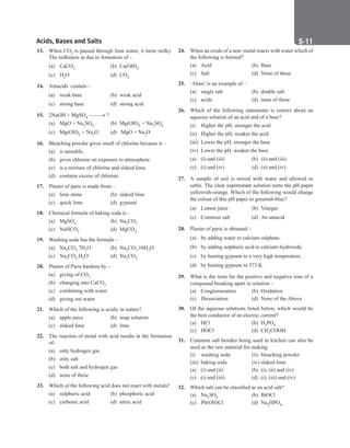Acids, Bases and Salts S-11
24. When an oxide of a non–metal reacts with water which of
the following is formed?
(a) Acid		 (b) Base
(c) Salt		 (d) None of these
25. ‘Alum’ is an example of –
(a) single salt (b) double salt
(c) acids (d) none of these
26. Which of the following statements is correct about an
aqueous solution of an acid and of a base?
(i) Higher the pH, stronger the acid
(ii) Higher the pH, weaker the acid
(iii) Lower the pH, stronger the base
(iv) Lower the pH, weaker the base
(a) (i) and (iii) (b) (ii) and (iii)
(c) (i) and (iv) (d) (ii) and (iv)
27. A sample of soil is mixed with water and allowed to
settle. The clear supernatant solution turns the pH paper
yellowish-orange. Which of the following would change
the colour of this pH paper to greenish-blue?
(a) Lemon juice (b) Vinegar
(c) Common salt (d) An antacid
28. Plaster of paris is obtained –
(a) by adding water to calcium sulphate.
(b) by adding sulphuric acid to calcium hydroxide.
(c) by heating gypsum to a very high temperature.
(d) by heating gypsum to 373 K.
29. What is the term for the positive and negative ions of a
compound breaking apart in solution –
(a) Conglomeration (b) Oxidation
(c) Dissociation (d) None of the Above
30. Of the aqueous solutions listed below, which would be
the best conductor of an electric current?
(a) HCl		 (b) H3PO4
(c) HOCl (d) CH3COOH
31. Common salt besides being used in kitchen can also be
used as the raw material for making
(i) washing soda (ii) bleaching powder
(iii) baking soda (iv) slaked lime
(a) (i) and (ii) (b) (i), (ii) and (iv)
(c) (i) and (iii) (d) (i), (iii) and (iv)
32. Which salt can be classified as an acid salt?
(a) Na2SO4 (b) BiOCl
(c) Pb(OH)Cl (d) Na2HPO4
13. When CO2 is passed through lime water, it turns milky.
The milkiness in due to formation of –
(a) CaCO3 (b) Ca(OH)2
(c) H2O		 (d) CO2
14. Antacids contain –
(a) weak base (b) weak acid
(c) strong base (d) strong acid
15. 2NaOH + MgSO4 ––––→ ?
(a) MgO + Na2SO4 (b) Mg(OH)2 + Na2SO4
(c) Mg(OH)2 + Na2O (d) MgO + Na2O
16. Bleaching powder gives smell of chlorine because it –
(a) is unstable.
(b) gives chlorine on exposure to atmosphere.
(c) is a mixture of chlorine and slaked lime.
(d) contains excess of chlorine.
17. Plaster of paris is made from –
(a) lime stone (b) slaked lime
(c) quick lime (d) gypsum
18. Chemical formula of baking soda is –
(a) MgSO4 (b) Na2CO3
(c) NaHCO3 (d) MgCO3
19. Washing soda has the formula –
(a) Na2CO3.7H2O (b) Na2CO3.10H2O
(c) Na2CO3.H2O (d) Na2CO3
20. Plaster of Paris hardens by –
(a) giving of CO2
(b) changing into CaCO3
(c) combining with water
(d) giving out water
21. Which of the following is acidic in nature?
(a) apple juice (b) soap solution
(c) slaked lime (d) lime
22. The reaction of metal with acid results in the formation
of–
(a) only hydrogen gas
(b) only salt
(c) both salt and hydrogen gas
(d) none of these
23. Which of the following acid does not react with metals?
(a) sulphuric acid (b) phosphoric acid
(c) carbonic acid (d) nitric acid
 