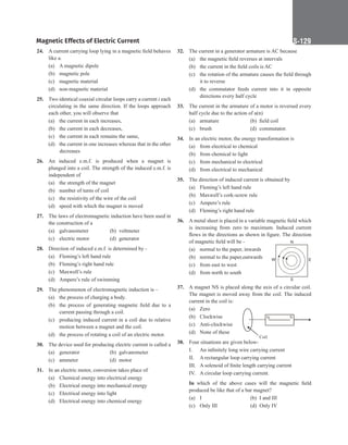 Magnetic Effects of Electric Current S-129
24. A current carrying loop lying in a magnetic field behaves
like a.
(a) A magnetic dipole
(b) magnetic pole
(c) magnetic material
(d) non-magnetic material
25. Two identical coaxial circular loops carry a current i each
circulating in the same direction. If the loops approach
each other, you will observe that
(a) the current in each increases,
(b) the current in each decreases,
(c) the current in each remains the same,
(d) the current in one increases whereas that in the other
decreases
26. An induced e.m.f. is produced when a magnet is
plunged into a coil. The strength of the induced e.m.f. is
independent of
(a) the strength of the magnet
(b) number of turns of coil
(c) the resistivity of the wire of the coil
(d) speed with which the magnet is moved
27. The laws of electromagnetic induction have been used in
the construction of a
(a) galvanometer (b) voltmeter
(c) electric motor (d) generator
28. Direction of induced e.m.f. is determined by -
(a) Fleming’s left hand rule
(b) Fleming’s right hand rule
(c) Maxwell’s rule
(d) Ampere’s rule of swimming
29. The phenomenon of electromagnetic induction is –
(a) the process of charging a body.
(b) the process of generating magnetic field due to a
current passing through a coil.
(c) producing induced current in a coil due to relative
motion between a magnet and the coil.
(d) the process of rotating a coil of an electric motor.
30. The device used for producing electric current is called a
(a) generator (b) galvanometer
(c) ammeter (d) motor
31. In an electric motor, conversion takes place of
(a) Chemical energy into electrical energy
(b) Electrical energy into mechanical energy
(c) Electrical energy into light
(d) Electrical energy into chemical energy
32. The current in a generator armature is AC because
(a) the magnetic field reverses at intervals
(b) the current in the field coils is AC
(c) the rotation of the armature causes the field through
it to reverse
(d) the commutator feeds current into it in opposite
directions every half cycle
33. The current in the armature of a motor is reversed every
half cycle due to the action of a(n)
(a) armature (b) field coil
(c) brush (d) commutator.
34. In an electric motor, the energy transformation is
(a) from electrical to chemical
(b) from chemical to light
(c) from mechanical to electrical
(d) from electrical to mechanical
35. The direction of induced current is obtained by
(a) Fleming’s left hand rule
(b) Maxwell’s cork-screw rule
(c) Ampere’s rule
(d) Fleming’s right hand rule
36. A metal sheet is placed in a variable magnetic field which
is increasing from zero to maximum. Induced current
flows in the directions as shown in figure. The direction
of magnetic field will be -
(a) normal to the paper, inwards
(b) normal to the paper,outwards
(c) from east to west
(d) from north to south
37. A magnet NS is placed along the axis of a circular coil.
The magnet is moved away from the coil. The induced
current in the coil is:
(a) Zero	
N S
Coil
(b) Clockwise
(c) Anti-clockwise
(d) None of these
38. Four situations are given below-
I. An infinitely long wire carrying current
II. A rectangular loop carrying current
III. A solenoid of finite length carrying current
IV. A circular loop carrying current.
In which of the above cases will the magnetic field
produced be like that of a bar magnet?
(a) I		 (b) I and III
(c) Only III (d) Only IV
N
E
W
S
 