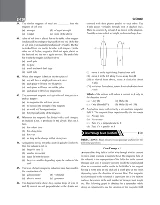 Science
S-130
39. The similar magnets of steel are ................. than the
magnets of soft iron
(a) stronger (b) of equal strength
(c) weaker (d) none of the above
40. A bar of soft iron is placed flat on the table. A bar magnet
is taken and its south pole is placed on one end of the bar
of soft iron. The magnet is held almost vertically. The bar
is stroked from one end to the other with magnet. On the
other end of the bar, magnet is lifted and again placed on
the first end and the bar is again stroked. The end of the
bar where the magnet is lifted will be
(a) south pole
(b) no pole
(c) south and north both type
(d) north pole
41. When a bar magnet is broken into two pieces?
(a) we will have a single pole on each piece
(b) each piece will have two like poles
(c) each piece will have two unlike poles
(d) each piece will be lose magnetism
42. The permanent magnets are kept with soft iron pieces at
ends as keepers
(a) to magnetise the soft iron pieces
(b) to increase the strength of the magnets
(c) to avoid self demagnetisation
(d) for physical safety of the magnets
43. Whenever the magnetic flux linked with a coil changes,
an induced e.m.f. is produced in the circuit. The e.m.f.
lasts
(a) for a short time
(b) for a long time
(c) for ever
(d) so long as the change in flux takes place
44. A magnet is moved towards a coil (i) quickly (ii) slowly,
then the induced e.m.f. is
(a) larger in case (i)
(b) smaller in case (i)
(c) equal in both the cases
(d) larger or smaller depending upon the radius of the
coil
45. The laws of electromagnetic induction have been used in
the construction of a
(a) galvanometer (b) voltmeter
(c) electric motor (d) generator
46. The diagram below shows two circular loops of wire (A
and B) centred on and perpendicular to the X-axis and
oriented with their planes parallel to each other. The
Y-axis passes vertically through loop A (dashed line).
There is a current IB in loop B as shown in the diagram.
Possible actions which we might perform on loop A are
A
B
X
–X
Y
IB
(I) move A to the right along X-axis closer to B
(II) move A to the left along X-axis away from B
(III) as viewed from above, rotate A clockwise about
Y-axis
(IV) as viewed from above, rotate A anti-clockwise about
y-axis
Which of the actions will induce a current in A only in
the direction shown?
(a) Only (I) (b) Only (II)
(c) Only (I) and (IV) (d) Only (II) and (III)
47. An electron move with velocity v in a uniform magnetic
field B. The magnetic force experienced by the electron is
(a) Always zero
(b) Never zero
(c) Zero if v is perpendicular to B
(d) Zero if v is parallel to B
DIRECTIONS : Study the given case/passage and answer the
following questions.
Case/Passage - 1
Asolenoid is a long helical coil of wire through which a current
is run in order to create a magnetic field. The magnetic field of
the solenoid is the superposition of the fields due to the current
through each coil. It is nearly uniform inside the solenoid and
close to zero outside and is similar to the field of a bar magnet
having a north pole at one end and a south pole at the other
depending upon the direction of current flow. The magnetic
field produced in the solenoid is dependent on a few factors
such as, the current in the coil, number of turns per unit length
etc. The following graph is obtained by a researcher while
doing an experiment to see the variation of the magnetic field
 