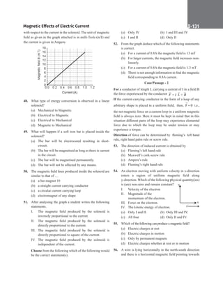 Magnetic Effects of Electric Current S-131
with respect to the current in the solenoid. The unit of magnetic
field as given in the graph attached is in milli-Tesla (mT) and
the current is given in Ampere.
48. What type of energy conversion is observed in a linear
solenoid?
(a) Mechanical to Magnetic
(b) Electrical to Magnetic
(c) Electrical to Mechanical
(d) Magnetic to Mechanical
49. What will happen if a soft iron bar is placed inside the
solenoid?
(a) The bar will be electrocuted resulting in short-
circuit.
(b) The bar will be magnetised as long as there is current
in the circuit.
(c) The bar will be magnetised permanently.
(d) The bar will not be affected by any means.
50. The magnetic field lines produced inside the solenoid are
similar to that of …
(a) a bar magnet 10
(b) a straight current carrying conductor
(c) a circular current carrying loop
(d) electromagnet of any shape
51. After analysing the graph a student writes the following
statements.
I. The magnetic field produced by the solenoid is
inversely proportional to the current.
II. The magnetic field produced by the solenoid is
directly proportional to the current.
III. The magnetic field produced by the solenoid is
directly proportional to square of the current.
IV. The magnetic field produced by the solenoid is
independent of the current.
Choose from the following which of the following would
be the correct statement(s).
(a) Only IV (b) I and III and IV
(c) I and II (d) Only II
52. From the graph deduce which of the following statements
is correct.
(a) For a current of 0.8A the magnetic field is 13 mT
(b) For larger currents, the magnetic field increases non-
linearly.
(c) For a current of 0.8A the magnetic field is 1.3 mT
(d) There is not enough information to find the magnetic
field corresponding to 0.8A current.
Case/Passage - 2
For a conductor of length L carrying a current of I in a field B
the force experienced by the conductor = ×
 
 

F I L B
If the current-carrying conductor in the form of a loop of any
arbitrary shape is placed in a uniform field, then, F 0
→
= i.e.,
the net magnetic force on a current loop in a uniform magnetic
field is always zero. Here it must be kept in mind that in this
situation different parts of the loop may experience elemental
force due to which the loop may be under tension or may
experience a torque.
Direction of force can be determined by fleming’s left hand
rule, right hand palm rule or screw rule.
53. The direction of induced current is obtained by
(a) Fleming’s left hand rule
(b) Maxwell’s cork-screw rule
(c) Ampere’s rule
(d) Fleming’s right hand rule
54. An electron moving with uniform velocity in x-direction
enters a region of uniform magnetic field along
y-direction. Which of the following physical quantity(ies)
is (are) non-zero and remain constant?
I. Velocity of the electron		
II. Magnitude of the
			momentum of the electron.
III. Force on the electron.
IV. The kinetic energy of electron.
(a) Only I and II. (b) Only III and IV.
(c) All four (d) Only II and IV.
55. Which of the following can produce a magnetic field?
(a) Electric charges at rest
(b) Electric charges in motion
(c) Only by permanent magnets
(d) Electric charges whether at rest or in motion
56. A wire is lying horizontally in the north-south direction
and there is a horizontal magnetic field pointing towards
y
x
e–
 