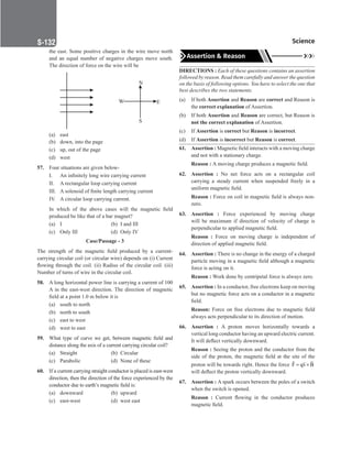 Science
S-132
the east. Some positive charges in the wire move north
and an equal number of negative charges move south.
The direction of force on the wire will be
		
N
W E
S
(a) east
(b) down, into the page
(c) up, out of the page
(d) west
57. Four situations are given below-
I. An infinitely long wire carrying current
II. A rectangular loop carrying current
III. A solenoid of finite length carrying current
IV. A circular loop carrying current.
In which of the above cases will the magnetic field
produced be like that of a bar magnet?
(a) I		 (b) I and III
(c) Only III (d) Only IV
Case/Passage - 3
The strength of the magnetic field produced by a current-
carrying circular coil (or circular wire) depends on (i) Current
flowing through the coil. (ii) Radius of the circular coil. (iii)
Number of turns of wire in the circular coil.
58. A long horizontal power line is carrying a current of 100
A in the east-west direction. The direction of magnetic
field at a point 1.0 m below it is
(a) south to north
(b) north to south
(c) east to west
(d) west to east
59. What type of curve we get, between magnetic field and
distance along the axis of a current carrying circular coil?
(a) Straight (b) Circular
(c) Parabolic (d) None of these
60. If a current carrying straight conductor is placed is east-west
direction, then the direction of the force experienced by the
conductor due to earth’s magnetic field is:
(a) downward (b) upward
(c) east-west (d) west east
Assertion  Reason
DIRECTIONS : Each of these questions contains an assertion
followed by reason. Read them carefully and answer the question
on the basis of following options. You have to select the one that
best describes the two statements.
(a) If both Assertion and Reason are correct and Reason is
the correct explanation of Assertion.
(b) If both Assertion and Reason are correct, but Reason is
not the correct explanation of Assertion.
(c) If Assertion is correct but Reason is incorrect.
(d) If Assertion is incorrect but Reason is correct.
61. Assertion : Magnetic field interacts with a moving charge
and not with a stationary charge.
Reason : A moving charge produces a magnetic field.
62. Assertion : No net force acts on a rectangular coil
carrying a steady current when suspended freely in a
uniform magnetic field.
Reason : Force on coil in magnetic field is always non-
zero.
63. Assertion : Force experienced by moving charge
will be maximum if direction of velocity of charge is
perpendicular to applied magnetic field.
Reason : Force on moving charge is independent of
direction of applied magnetic field.
64. Assertion : There is no change in the energy of a charged
particle moving in a magnetic field although a magnetic
force is acting on it.
Reason : Work done by centripetal force is always zero.
65. Assertion : In a conductor, free electrons keep on moving
but no magnetic force acts on a conductor in a magnetic
field.
Reason: Force on free electrons due to magnetic field
always acts perpendicular to its direction of motion.
66. Assertion : A proton moves horizontally towards a
vertical long conductor having an upward electric current.
It will deflect vertically downward.
Reason : Seeing the proton and the conductor from the
side of the proton, the magnetic field at the site of the
proton will be towards right. Hence the force F qv B
= ×
 

will deflect the proton vertically downward.
67. Assertion : A spark occurs between the poles of a switch
when the switch is opened.
Reason : Current flowing in the conductor produces
magnetic field.
 