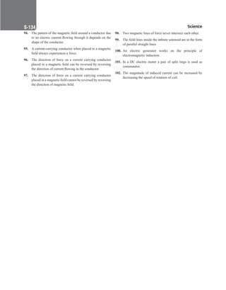 Science
S-134
94. The pattern of the magnetic field around a conductor due
to an electric current flowing through it depends on the
shape of the conductor.
95. A current-carrying conductor when placed in a magnetic
field always experiences a force.
96. The direction of force on a current carrying conductor
placed in a magnetic field can be reversed by reversing
the direction of current flowing in the conductor.
97. The direction of force on a current carrying conductor
placed in a magnetic field cannot be reversed by reversing
the direction of magnetic field.
98. Two magnetic lines of force never intersect each other.
99. The field lines inside the infinite solenoid are in the form
of parallel straight lines.
100. An electric generator works on the principle of
electromagnetic induction.
101. In a DC electric motor a pair of split rings is used as
commutator.
102. The magnitude of induced current can be increased by
decreasing the speed of rotation of coil.
 