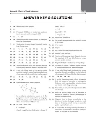 Magnetic Effects of Electric Current S-135
1. (d) Magnet attracts iron and steel
2. (c)
3. (c) If magnetic field lines are parallel and equidistant
then it represents uniform magnetic field.
4. (c)		 5. (c)
6. (a) Soft iron is the most suitable material for making the
core of an electromagnet
7. (c) The direction of current changes in each half rotation
in an electric motor.
8. (c)		 9. (c) 10. (d) 11. (a) 12. (a)
13. (b)		 14. (d) 15. (b) 16. (d) 17. (a)
18. (d) 19. (a) 20. (b) 21. (d) 22. (c)
23. (d) 24. (a) 25. (b) 26. (c) 27. (d)
28. (b)		 29. (c) 30. (a) 31. (b) 32. (c)
33. (d)		 34. (d) 35. (d) 36. (b)
37. (b) The induced current in coil is in clockwise direction
when N pole of powerful magnet is moved to right.
38. (c) A long coil of finite length of wire carrying current
consisting of closely packed loops is called solenoid
whose magnetic field resembles that of a bar magnet.
39. (c) 40. (d) 41. (c) 42. (c) 43. (d)
44. (a)		 45. (d)
46. (a) In loop shown current is anti-clockwise.
A
B
IB
IA
		
So to induce a anti-clockwise current in A, flux
going into A must be increased and by bringing A
closer to B, we get a anti-clockwise current in A.
This is in accordance with Lenz’s law.
47. (d) We know, Lorentz Force
		
F = q v B sin q
		
where q is angle between the direction s of v and B.
		
Case-I, If q = 0°
		
 F = 0
		
Case-II, If q = 90°
		
 F = q v B ≠ 0
48. (c) Electrical to Mechanical
49. (b) The bar will be magnetised as long as there is current
in the circuit.
50. (a) A bar magnet
51. (d) Only II
52. (a) For a current of 0.8Athe magnetic field is 13 mT
53. (d) Fleming’s right hand rule.
54. (d) Velocity and force change due to change in direction
but magnitude of PE and KE of electron remain
constant speed is constant.
55. (b) Magnetic field (B) is produced by moving charge.
56. (b) According to Fleming’s left hand rule the direction
of force on the wire will be down into the page.
57. (c) A long coil of finite length of wire carrying current
consisting of closely packed loops is called solenoid
whose magnetic field resembles that of a bar magnet.
58. (b)		 59. (d) 60. (a)
61. (a) A moving charge experiences a force in magnetic
field. It is because of interaction of two magnetic
fields, one which is produced due to motion charge
and other in which charge is moving.
62. (c) Force acting on each pair of the opposite sides of the
coil are equal.
63. (c) Force on moving charge will be maximum if
direction of velocity of charge is perpendicular to
direction of magnetic field
64. (a) Magnetic force is always perpendicular to the
direction of motion of charged particle, i.e., work
done on the charge particle moving on a circular
path in magnetic field is zero.
65. (c) In a conductor, the average velocity of electrons is
zero. Hence no current flows through the conductor.
Hence, no force acts on this conductor.
ANSWER KEY  SOLUTIONS
 