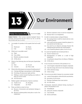 Multiple Choice Questions (MCQs)
DIRECTIONS : This section contains multiple choice
questions. Each question has four choices (a), (b), (c) and (d)
out of which only one is correct.
1. An example of a producer in the aquatic food web would
be:
(a) Duckweed (b) Ducks
(c) Fish		 (d) Insects
2. Which one is recyclable waste?
(a) Paper
(b) Torn clothes
(c) Metallic and plastic discards
(d) All the above
3. Which of the following does not form part of particulate
matter?
(a) Dust (b) Fly ash
(c) Aerosols (d) Nitric oxide
4. Whichofthefollowingareenvironment-friendlypractices?
(a) Carrying cloth-bags to put purchases in while shopping
(b) Switching off unnecessary lights and fans
(c) Walking to school instead of getting your mother to
drop you on her scooter
(d) All of the above
5. Habitat together with functions of species constitute:
(a) Trophic level (b) Boundary
(c) Topography (d) Niche
6. Plants are killed in winter by frost:
(a) Because of dessication and mechanical damage to
the tissue.
(b) Because no photosynthesis take place at such a low
temperature.
(c) Because respiration ceases at such low temperature.
(d) Because there is no transpiration.
7. In order to maintain proper ecological balance
(a) the existing forests would be cleared and new ones
should be planted.
(b) some quick growing annuals should be planted if a
tree must be cut for other uses.
(c) tree must be cut whenever necessary because the
underground part performs the useful purpose.
(d) a tree should be planted in place of one to be cut.
8. It is said, the Tajmahal may be destroyed due to
(a) Flood in Yamuna river
(b) Decomposition of marble as a result of high
temperature
(c) Air pollutants released from oil refinery of Mathura
(d) All the above
9. In an ecosystem, the function of the producers is to
(a) convert organic compounds into inorganic compounds.
(b) trap solar energy and convert it into chemical energy.
(c) utilize chemical energy.
(d) release energy.
10. Free services provided to humans by ecosystems include
(a) control of atmospheric carbon dioxide concentration.
(b) prevention of soil erosion.
(c) filtering of pollutants from water and air.
(d) all of the above
11. Carcinogenic chemicals produced during recycling of
plastics and polythene is/are
(a) formaldehyde
(b) polycyclic aromatic compounds
(c) vinyl chloride
(d) dioxins and furans
Acids, Bases and
Salts
Our Environment
13
 