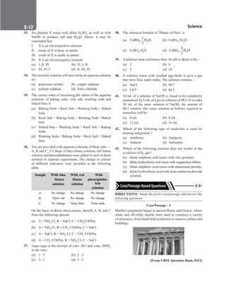 S-12 Science
33. An element X reacts with dilute H2SO4 as well as with
NaOH to produce salt and H2(g). Hence, it may be
concluded that:
I. X is an electropositive element.
II. oxide of X is basic in nature.
III. oxide of X is acidic in nature.
IV. X is an electronegative element.
(a) I, II, III (b) IV, I, II
(c) III, IV, I (d) II, III, IV
34. The turmeric solution will turn red by an aqueous solution
of -
(a) potassium acetate (b) copper sulphate
(c) sodium sulphate (d) ferric chloride
35. The correct order of increasing pH values of the aqueous
solutions of baking soda, rock salt, washing soda and
slaked lime is
(a) Baking Soda  Rock Salt  Washing Soda  Slaked
lime
(b) Rock Salt  Baking Soda  Washing Soda Slaked
lime
(c) Slaked lime  Washing Soda  Rock Salt  Baking
Soda
(d) Washing Soda  Baking Soda  Rock Salt  Slaked
lime
36. You are provided with aqueous solutions of three salts —
A, B and C, 2-3 drops of blue litmus solution, red litmus
solution and phenolphthalein were added to each of these
solution in separate experiments. The change in colours
of different indicators were recorded in the following
table:
Sample With blue
litmus
solution
With red
litmus
solution
With
phenolphtha-
lein
solution
A No change No change No change
B Turns red No change No change
C No change Turns blue Turns pink
On the basis of above observations, identify A, B, and C
from the following options:
(a) A = NH4 Cl, B = NaCl, C = CH3COONa
(b) A = NH4 Cl, B = CH3 COONa, C = NaCl
(c) A = NaCl, B = NH4 Cl, C = CH3 COONa
(d) A = CH3 COONa, B = NH4 Cl, C = NaCl
37. Aqua regia is the mixture of conc. HCl and conc. HNO3
in the ratio:
(a) 1 : 3		 (b) 2 : 3
(c) 3 : 1		 (d) 3 : 2
38. The chemical formula of ‘Plaster of Paris’ is
(a) 4 2
1
CaSO . H O
2
(b) CaSO4.2H2O
(c) CaSO4.H2O (d) 4 2
3
CaSO . H O
2
39. A solution turns red litmus blue. Its pH is likely to be –
(a) 2		 (b) 4
(c) 5		 (d) 10
40. A solution reacts with crushed egg-shells to give a gas
that turns lime water milky. The solution contains –
(a) NaCl (b) HCl
(c) LiCl		 (d) KCl
41. 10 mL of a solution of NaOH is found to be completely
neutralised by 8 mL of a given solution of HCl. If we take
20 mL of the same solution of NaOH, the amount of
HCl solution (the same solution as before) required to
neutralise will be –
(a) 4 mL (b) 8 mL
(c) 12 mL (d) 16 mL
42. Which of the following type of medicines is used for
treating indigestion ?
(a) Antibiotic (b) Analgesic
(c) Antacid (d) Antiseptic
43. Which of the following reaction does not results in the
evolution of H2 gas?
(a) dilute sulphuric acid reacts with zinc granules.
(b) dilute hydrochloric acid reacts with magnesium ribbon.
(c) dilute sulphuric acid reacts with aluminium powder.
(d) dilute hydrochloric acid with diute sodium hydroxide
solution.
DIRECTIONS : Study the given case/passage and answer the
following questions.
Case/Passage - 1
Marble’s popularity began in ancient Rome and Greece, where
white and off-white marble were used to construct a variety
of structures, from hand-held sculptures to massive pillars and
buildings.
[From CBSE Question Bank-2021]
 