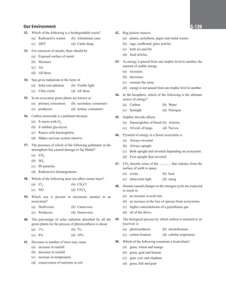 Our Environment S-139
32. Which of the following is a biodegradable waste?
(a) Radioactive wastes (b) Aluminium cans
(c) DDT (d) Cattle dung
33. For corrosion of metals, there should be
(a) Exposed surface of metal
(b) Moisture
(c) Air
(d) All these
34. Sun gives radiations in the form of
(a) Infra-red radiation (b) Visible light
(c) Ultra-violet (d) All these
35. In an ecosystem green plants are known as
(a) primary consumers (b) secondary consumers
(c) producers (d) tertiary consumers
36. Carbon monoxide is a pollutant because
(a) It reacts with O2
(b) It inhibits glycolysis
(c) Reacts with haemoglobin
(d) Makes nervous system inactive
37. The presence of which of the following pollutants in the
atmosphere has caused damage to Taj Mahal?
(a) CO2
(b) SO2
(c) Pb particles
(d) Radioactive disintegrations
38. Which of the following does not affect ozone layer?
(a) Cl2		 (b) CH3Cl
(c) NO 		 (d) CFCl3
39. Which one is present in maximum number in an
ecosystem?
(a) Herbivores (b) Carnivores
(c) Producers (d) Omnivores.
40. The percentage of solar radiation absorbed by all the
green plants for the process of photosynthesis is about
(a) 1% 		 (b) 5%
(c) 8% 		 (d) 10%
41. Decrease in number of trees may cause
(a) increase in rainfall
(b) decrease in rainfall
(c) increase in temperature
(d) conservation of nutrients in soil
42. Rag pickers remove
(a) plastic, polythene, paper and metal wastes
(b) rags, cardboard, glass articles
(c) both (a) and (b)
(d) food articles.
43. As energy is passed from one trophic level to another, the
amount of usable energy
(a) increases
(b) decreases
(c) remains the same
(d) energy is not passed from one trophic level to another
44. In the biosphere, which of the following is the ultimate
source of energy?
(a) Carbon (b) Water
(c) Sunlight (d) Nitrogen
45. Sulphur dioxide affects
(a) Haemoglobin of blood (b) Arteries
(c) Alveoli of lungs (d) Nerves
46. Pyramid of energy in a forest ecosystem is
(a) Always inverted
(b) Always upright
(c) Both upright and inverted depending on ecosystem
(d) First upright then inverted
47. CO2 absorbs some of the ............. that radiates from the
surface of earth to space
(a) ozone (b) heat
(c) ultraviolet light (d) smog
48. Human-caused changes to the nitrogen cycle are expected
to result in
(a) an increase in acid rain.
(b) an increase in the loss of species from ecosystems.
(c) higher concentrations of a greenhouse gas.
(d) all of the above
49. The biological process by which carbon is returned to its
reservoir is
(a) photosynthesis (b) denitrification
(c) carbon fixation (d) cellular respiration
50. Which of the following constitute a food-chain?
(a) grass, wheat and mango
(b) grass, goat and human
(c) goat, cow and elephant
(d) grass, fish and goat
 