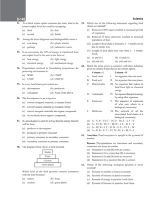 Science
S-140
51. As a black widow spider consumes her mate, what is the
lowest trophic level she could be occupying
(a) third (b) first
(c) second (d) fourth
52. Among the most dangerous non-biodegradable waste is
(a) cow-dung (b) plastic articles
(c) garbage (d) radioactive waste
53. In an ecosystem, the 10% of energy is transferred from
one trophic level to the next in the form of
(a) heat energy (b) light energy
(c) chemical energy (d) mechanical energy
54. Organisation involved in formulating programmes for
protecting environment is:
(a) WHO (b) UNDP
(c) UNEP (d) UNICEF
55. In every food chain green plants are
(a) decomposers (b) producers
(c) consumers (d) None of the above.
56. The decomposers in an ecosystem
(a) convert inorganic material, to simpler forms.
(b) convert organic material to inorganic forms.
(c) convert inorganic materials into organic compounds.
(d) do not break-down organic compounds.
57. If a grasshopper is eaten by a frog, then the energy transfer
will be from
(a) producer to decomposer
(b) producer to primary consumer
(c) primary consumer to secondary consumer
(d) secondary consumer to primary consumer
58. The diagram below shows a food pyramid.
Which level of the food pyramid contains consumers
with the least biomass?
(a) snakes (b) frogs
(c) crickets (d) green plants
59. Which two of the following statements regarding food
chains are correct?
(i) Removal of 80% tigers resulted in increased growth
of vegetation.
(ii) Removal of most carnivores resulted in increased
population of deer.
(iii) Length of food chain is limited to 3 – 4 trophic levels
due to energy loss.
(iv) Length of food chain may vary from 2 – 3 trophic
levels.
(a) (i) and (iv) (b) (i) and (ii)
(c) (ii) and (iii) (d) (iii) and (iv)
60. Match the terms given in column-I with their definition
given in column-II and choose the correct option.
		Column - I		 Column - II
A. Food chain I. An organism that eats meat.
B. Food web II. An organism that eats plants.
C. Heterotrophs III. An organism that makes its
food from light or chemical
energy.
D. Autotrophs IV. Anorganismthatgetsitsenergy
by eating other organisms.
E. Carnivore V. The sequence of organisms
of who eats whom in a
biological community.
F. Herbivore VI. The network of all the
interrelated food chains in a
biological community.
(a) A – V; B – VI; C – IV; D – III; E – I; F – II
(b) A – VI; B – IV; C – III; D – I; E – II; F – V
(c) A – III; B – I; C – II; D – V; E – VI; F – IV
(d) A – II, B – V; C – VI; D – IV; E – III; F – I
61. Assertion: Pond ecosystem is upright in the pyramid of
number.
Reason: Phytoplanktons are maximum and secondary
consumers are lesser in number.
(a) Statement (A) and (B) both are correct.
(b) Statement (A) is correct but (B) is incorrect.
(c) Statement (A) and (B) both are incorrect.
(d) Statement (A) is incorrect but (B) is correct.
62. Which of the following ecological pyramid is never
inverted?
(a) Pyramid of number in forest ecosystem
(b) Pyramid of biomass in pond ecosystem
(c) Pyramid of energy in parasitic food chain
(d) Pyramid of biomass in parasitic food chain
 