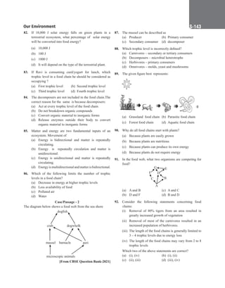 Our Environment S-143
82. If 10,000 J solar energy falls on green plants in a
terrestrial ecosystem, what percentage of solar energy
will be converted into food energy?
(a) 10,000 J
(b) 100 J
(c) 1000 J
(d) It will depend on the type of the terrestrial plant.
83. If Ravi is consuming curd/yogurt for lunch, which
trophic level in a food chain he should be considered as
occupying ?
(a) First trophic level (b) Second trophic level
(c) Third trophic level (d) Fourth trophic level
84. The decomposers are not included in the food chain.The
correct reason for the same is because decomposers:
(a) Act at every trophic level of the food chain
(b) Do not breakdown organic compounds
(c) Convert organic material to inorganic forms
(d) Release enzymes outside their body to convert
organic material to inorganic forms
85. Matter and energy are two fundamental inputs of an
ecosystem. Movement of
(a) Energy is bidirectional and matter is repeatedly
circulating.
(b) Energy is repeatedly circulation and matter is
unidirectional.
(c) Energy is unidirectional and matter is repeatedly
circulating.
(d) Energyismultidirectionalandmatterisbidirectional.
86. Which of the following limits the number of trophic
levels in a food chain?
(a) Decrease in energy at higher trophic levels
(b) Less availability of food
(c) Polluted air
(d) Water
Case/Passage - 2
The diagram below shows a food web from the sea shore
dogfish
dogwhelk
mussel peri
barnacle
microscopic animals
crab
[From CBSE Question Bank-2021]
87. The mussel can be described as
(a) Producer (b) Primary consumer
(c) Secondary consumer (d) decomposer
88. Which trophic level is incorrectly defined?
(a) Carnivores – secondary or tertiary consumers
(b) Decomposers – microbial heterotrophs
(c) Herbivores – primary consumers
(d) Omnivores – molds, yeast and mushrooms
89. The given figure best  represents:
(a) Grassland food chain (b) Parasitic food chain
(c) Forest food chain (d) Aquatic food chain
90. Why do all food chains start with plants?
(a) Because plants are easily grown
(b) Because plants are nutritious
(c) Because plants can produce its own energy
(d) Because plants do not require energy
91. In the food web, what two organisms are competing for
food?
E
G
D
F
B
C
A
(a) A and B (c) A and C
(b) D and F (d) B and D
92. Consider the following statements concerning food
chains:
(i) Removal of 80% tigers from an area resulted in
greatly increased growth of vegetation
(ii) Removal of most of the carnivores resulted in an
increased population of herbivores.
(iii) The length of the food chains is generally limited to
3 – 4 trophic levels due to energy loss
(iv) The length of the food chains may vary from 2 to 8
trophic levels
Which two of the above statements are correct?
(a) (i), (iv) (b) (i), (ii)
(c) (ii), (iii) (d) (iii), (iv)
 