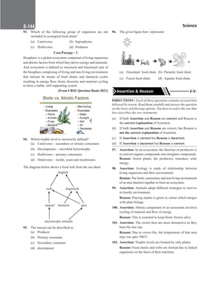 Science
S-144
93. Which of the following group of organisms are not
included in ecological food chain?
(a) Carnivores (b) Saprophytes
(c) Herbivores (d) Predators
Case/Passage - 3
Biosphere is a global ecosystem composed of living organisms
and abiotic factors from which they derive energy and nutrients.
And ecosystem is defined as structural and functional unit of
the biosphere comprising of living and non-living environment
that interact by means of food chains and chemical cycles
resulting in energy flow, biotic diversity and material cycling
to form a stable, self-supporting system
[From CBSE Question Bank-2021]
94. Which trophic level is incorrectly defined?
(a) Carnivores – secondary or tertiary consumers
(b) Decomposers – microbial heterotrophs
(c) Herbivores – primary consumers
(d) Omnivores – molds, yeast and mushrooms
The diagram below shows a food web from the sea shore
dogfish
dogwhelk
mussel peri
barnacle
microscopic animals
crab
95. The mussel can be described as
(a) Producer
(b) Primary consumer
(c) Secondary consumer
(d) decomposer
96. The given figure best  represents:
(a) Grassland food chain (b) Parasitic food chain
(c) Forest food chain (d) Aquatic food chain
Assertion  Reason
DIRECTIONS : Each of these questions contains an assertion
followed by reason. Read them carefully and answer the question
on the basis of following options. You have to select the one that
best describes the two statements.
(a) If both Assertion and Reason are correct and Reason is
the correct explanation of Assertion.
(b) If both Assertion and Reason are correct, but Reason is
not the correct explanation of Assertion.
(c) If Assertion is correct but Reason is incorrect.
(d) If Assertion is incorrect but Reason is correct.
97. Assertion: In an ecosystem, the function of producers is
to convert organic compounds into inorganic compounds.
Reason: Green plants, the producers, transduce solar
energy.
98. Assertion: Ecology is study of relationship between
living organisms and their environment.
Reason: The biotic community and non-living environment
of an area function together to form an ecosystem.
99. Assertion: Animals adopt different strategies to survive
in hostile environment.
Reason: Praying mantis is green in colour which merges
with plant foliage.
100. Assertion: Abiotic component of an ecosystem involves
cycling of material and flow of energy.
Reason: This is essential to keep biotic factors alive.
101. Assertion: The crown fires are most destructive as they
burn the tree top.
Reason: Due to crown fire, the temperature of that area
may rise upto 700°C.
102. Assertion: Trophic levels are formed by only plants.
Reason: Food chains and webs are formed due to linked
organisms on the basis of their nutrition.
 