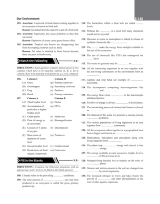 Our Environment S-145
103. Assertion: A network of food chains existing together in
an ecosystem is known as food web.
Reason: An animal like kite cannot be a part of a food web.
104. Assertion: Supersonic jets cause pollution as they thin
out ozone.
Reason: Depletion of ozone cause green house effect.
105. Assertion: Tropical rain forests are disappearing fast
from developing countries such as India.
Reason: No value is attached to these forests because
these are poor in biodiversity.
Match the Following
DIRECTIONS : Each question contains options given in two
columns which have to be matched. options (A, B, C, D) in
column I have to be matched with options (p, q, r, s) in column II.
106. Column I		 Column II
(A) Grass (p) Primary carnivore
(B) Grasshopper (q) Secondary carnivore
(C) Frog		 (r) Producer
(D) Hawk (s) Primary consumer
107.		 Column A 		 Column B
(A) Third trophic level (p) Ozone
(B) Accumulation of (q) CFCs 			
pesticides at higher 					
trophic level
(C) Green plants (r) Herbivore
(D) Flow of energy in (s) Biomagnification
an ecosystem
(E) Consists of 3 atoms (t) Decomposers 			
of oxygen
(F) Main cause of (u) Producers 			
depletion of ozone 					
layer
(G) Second trophic level (v) Unidirectional
(H) Break-down of dead (w) Carnivores			
organic compounds
Fill in the Blanks
DIRECTIONS : Complete the following statements with an
appropriate word / term to be filled in the blank space(s).
108. Climate refers to the prevailing ............... conditions.
109. The total amount of ................ ................ per unit time
produced in an ecosystem is called the gross primary
productivity.
110. The hierarchies within a food web are called ...........
levels.
111. Without the ................. in a food web many chemicals
would not be recycled.
112. Decrease in ozone in stratosphere is linked to release of
synthetic chemicals like ..........................
113. The ........... make the energy from sunlight available to
the rest of the ecosystem.
114. The use of chemicals like CFCs has endangered the
.......... layer.
115. The waste we generate may be ................. or ..................
116. All the interacting organisms in an area together with
the non-living constituents of the environment form an
.................... .
117. Gardens and crop fields are example of ....................
ecosystem.
118. The decomposers comprising micro-organisms like
.................... and .....................
119. The energy flows from .................... to the heterotrophs
and decomposers.
120. The flow of energy is always .................... in food chains.
121. The interlocking pattern of various food chains is referred
as .................... .
122. The disposal of the waste we generate is causing serious
....................problems.
123. The various populations of living organisms in an area
together form .................... community.
124. All the ecosystems taken together in a geographical area
form a bigger unit known as .................... .
125. Hydrosphere, lithosphere and atmosphere along with
living organism form .................... .
126. The plants trap .................... energy and convert it into
.................... energy.
127. The energy available at each successive trophic level is
....................of the previous level.
128. Nitrogen-fixing bacteria live in nodules on the roots of
.................... plants.
129. Nitrates and nitrites present in the soil are changed into
....................by micro-organisms.
130. The increased nitrogen in rivers and lakes boosts the
growth of .................... and other phytoplankton at the
cost of other aquatic organisms.
 