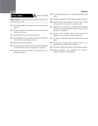 Science
S-146
True / False
DIRECTIONS : Read the following statements and write your
answer as true or false.
131. Non-biodegradable articles are the ones which cannot be
digested.
132. Ozone is formed in stratosphere by action of ultraviolet
radiations on oxygen.
133. Earth is kept warm due to green house flux.
134. Biodegradable wastes should be separated and kept in
blue colour bins for garbage collectors.
135. Blue green algae are producers.
136. The reproduction and other activities of living organisms
are affected by the abiotic components of ecosystem.
137. Specific enzymes are needed for the break-down of a
particular substance.
138. The materials like plastics are not acted upon by physical
process.
139. Secondary consumers in a food chain are always carnivores.
140. Carbon dioxide causes depletion of ozone layer thereby
allowing more UV-radiations to reach the earth.
141. Organisms can make organic compounds from inorganic
substances by using the radiant energy of the sun in the
presence of chlorophyll.
142. Ecology is the scientific study of the interaction of
organisms with each other and the environment.
143. The abiotic components of the environment are the living
factors.
144. The amount of usable energy remains constant as it is
passed from one trophic level to another.
145. The energy within an ecosystem is fixed and never changes.
146. Human population and technology are having a
destructive impact on the biosphere.
 