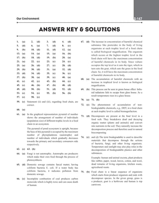 Our Environment S-147
1. (a) 2. (d) 3. (d) 4. (d)
5. (d) 6. (a) 7. (d) 8. (c)
9. (b) 10. (d) 11. (d) 12. (a)
13. (a) 14. (a) 15. (a) 16. (b)
17. (b) 18. (d) 19. (b) 20. (a)
21. (a) 22. (c) 23. (c) 24. (c)
25. (a) 26. (d) 27. (c) 28. (d)
29. (b) 30. (d) 31. (a) 32. (d)
33. (d) 34. (d) 35. (c) 36. (c)
37. (b) 38. (a) 39. (c) 40. (a)
41. (c) 42. (c) 43. (b) 44. (c)
45. (c) 46. (b) 47. (b) 48. (d)
49. (d) 50. (b) 51. (d) 52. (d)
53. (c) 54. (c) 55. (b) 56. (b)
57. (c) 58. (c)
59. (c) Statement (ii) and (iii), regarding food chain, are
correct.
60. (a)
61. (a) In the graphical representation pyramid of number
shows the arrangement of number of individuals
(population size) of different trophic levels in a food
chain in an ecosystem.
		 The pyramid of pond ecosystem is upright, because
the base of this pyramid is occupied by the maximum
number of phytoplanktons (autotrophs) and
number of individuals which gradually decreases
towards the primary and secondary consumers side
respectively.
62. (c)		63. (b)
64. (a) Fungi is not autotrophic. Autotrophs are producers
which make their own food through the process of
photosynthesis.
65. (d) Domestic sewage contains faecal matter, having
coliform bacteria E. coli. If a water body has
coliform bacteria, it indicates pollution from
domestic sewage.
66. (c) Incomplete combustion of coal produces carbon
monoxide which is highly toxic and can cause death
of human.
67. (d) The increase in concentration of harmful chemical
substance like pesticides in the body of living
organisms at each trophic level of a food chain
is called biological magnification. The organism
which occurs at the highest trophic level in the
food chain will have the maximum concentration
of harmful chemicals in its body. Since vulture
occupies the top level as it eats the tiger, which in
turn eats the goat, which eats the grass in the food
chain. So, it will have the maximum concentration
of harmful chemicals in its body.
68. (a) The accumulation of harmful chemicals with an
increase in trophical level is known as biological
magnification.
69. (b) This process can be seen in green house effect. Infra-
red radiations fails to escape from glass house. As a
result temperature rises in a glass house.
70. (a)		71. (b)
72. (c) The phenomenon of accumulation of non-
biodegradable chemicals, e.g., DDT, in a food chain
at each trophic level is called biomagnifaction.
73. (d) Decomposers are present at the final level in a
food web. They breakdown dead and decaying
organic matter (plants and animals) and convert
into nutrients in the soil. They naturally increase the
decomposition process and therefore used in natural
biocomposting.
74. (c) and (d) The term biodegradable is used to describe
materials that decompose through the actions
of bacteria, fungi, and other living organisms.
Temperature and sunlight may also play roles in the
decomposition of biodegradable plastics and other
substances.
		
Example: human and animal excreta, plant products
like rubber, paper, wood, leaves, cotton, and wool,
dead remains of living organisms, kitchen waste,
agricultural waste.
75. (b) Food chain is a linear sequence of organisms
which starts from producer organism and ends with
decomposer species. In the given group, grass is
a producer, goat is a herbivore and human is top
carnivore.
ANSWER KEY  SOLUTIONS
 