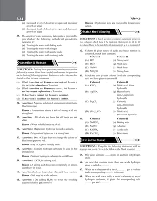S-14 Science
(c) increased level of dissolved oxygen and increased
growth of algae
(d) decreased level of dissolved oxygen and decreased
growth of algae
53. If a sample of water containing detergents is provided to
you, which of the following methods will you adopt to
neutralize it?
(a) Treating the water with baking soda
(b) Treating the water with vinegar
(c) Treating the water with caustic soda
(d) Treating the water with washing soda
Assertion  Reason
DIRECTIONS : Each of these questions contains an assertion
followed by reason. Read them carefully and answer the question
on the basis of following options. You have to select the one that
best describes the two statements.
(a) If both Assertion and Reason are correct and Reason is
the correct explanation of Assertion.
(b) If both Assertion and Reason are correct, but Reason is
not the correct explanation of Assertion.
(c) If Assertion is correct but Reason is incorrect.
(d) If Assertion is incorrect but Reason is correct.
54. Assertion : Aqueous solution of ammonium nitrate turns
blue litmus red.
Reason : Ammonium nitrate is salt of strong acid and
strong base.
55. Assertion : All alkalis are bases but all bases are not
alkali.
Reason : Water soluble bases are alkali.
56. Assertion : Magnesium hydroxide is used as antacid.
Reason : Magnesium hydroxide is a strong base.
57. Assertion : Dry HCl gas does not change the colour of
blue litmus paper to red.
Reason : Dry HCl gas is strongly basic.
58. Assertion : Sodium hydrogen carbonate is used in fire
extinguisher.
Reason : Sodium hydrogen carbonate is a mild base.
59. Assertion : H2CO3 is a strong acid.
Reason : A strong acid dissociates completely or almost
completely in water.
60. Assertion : Salts are the products of an acid-base reaction.
Reason : Salt may be acidic or basic.
61. Assertion : On adding H2SO4 to water the resulting
aqueous solution get corrosive.
Reason : Hydronium ions are responsible for corrosive
action.
Match the Following
DIRECTIONS : Each question contains statements given in
two columns which have to be matched. Statements (A, B, C, D)
incolumnIhavetobematchedwithstatements(p,q,r,s)incolumnII.
62. Column II gives nature of acids and bases mention in
column I, match them correctly.
Column I		 Column II
(A) HCl		 (p) Strong acid
(B) HCN (q) Weak acid
(C) NaOH (r) Weak base
(D) NH4OH (s) Strong base
63. Match the salts given in column I with the corresponding
acid and base given in column II.
Column I		 Column II
(A) KNO3 (p) Nitric acid, Silver
						 hydroxide
(B) AgNO3 (q) Hydrochloric
						 acid, Magnesium
						 hydroxide
(C) MgCl2 (r) Carbonic
						 acid, Ammonium
						 hydroxide
(D) (NH4)2CO3 (s) Nitric acid,
						 Potassium hydroxide
64.		 Column I		 Column II
(A) NaHCO3 (p) Baking soda
(B) NaOH (q) Alkaline
(C) KHSO4 (r) Acidic salt
(D) Ca(OH)2 (s) Bitter taste
Fill in the Blanks
DIRECTIONS : Complete the following statements with an
appropriate word / term to be filled in the blank space(s).
65. Oxy acids contains ........ atoms in addition to hydrogen
atom.
66. An acid that contains more than one acidic hydrogen
atom is called a .............. .
67. When an acid reacts with a metal, ............. gas is evolved
and a corresponding ............. is formed.
68. When an acid reacts with a metal carbonate or metal
hydrogen carbonate, it gives the corresponding salt,
.......... gas and ............... .
 