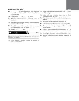 Acids, Bases and Salts S-15
69. .......................... is the fixed number of water molecules
chemically attached to each formula unit of a salt in its
crystalline form.
70. ENO contains .......... and is ........... in nature.
71. Anhydrous sodium carbonate is commonly known as
............... .
72. Soda–acid fire extinguisher contains a solution of sodium
hydrogen carbonate and ............... .
73. An alkali reacts with ammonium salts to produce
corresponding salt, water and evolve .................. .
74. Zn(OH)2 is a ................. base.
True / False
DIRECTIONS : Read the following statements and write your
answer as true or false.
75. Acidic nature of a substance is due to the formation of
H+(aq) ions in solution.
76. Mixing concentrated acids or bases with water is a highly
endothermic process.
77. Acids and bases neutralise each other to form
corresponding salts and water.
78. The colour of caustic soda turns pink when phenolphthalein
is added.
79. Hydrogen chloride gas turns the blue litmus red.
80. Sodium hydrogen carbonate is used in fire extinguisher.
81. Washing soda on strong heating gives sodium oxide and
carbon dioxide.
82. Plaster of paris is obtained by heating gypsum at 373 K in
a kiln.
83. Bleaching powder is used for disinfecting drinking water.
84. Solution of sodium hydrogen carbonate is alkaline in
nature.
 