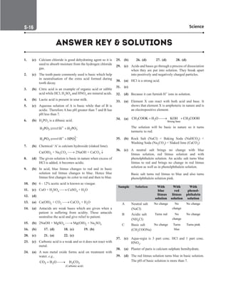 S-16 Science
1. (c) Calcium chloride is good dehydrating agent so it is
used to absorb moisture from the hydrogen chloride
gas.
2. (c) The tooth paste commonly used is basic which help
in neutralisation of the extra acid formed during
tooth decay.
3. (b) Citric acid is an example of organic acid or edible
acid while HCl, H2SO4 and HNO3 are mineral acids.
4. (b) Lactic acid is present in sour milk.
5. (c) Aqueous solution of A is basic while that of B is
acidic. Therefore A has pH greater than 7 and B has
pH less than 7.
6. (b) H3PO3 is a dibasic acid.
		
–
3 3 2 3
H PO H PO
+
Η +


		
2–
2 3 3
H PO H HPO
+
+


7. (b) Chemical ‘A’ is calcium hydroxide (slaked lime).
		
Ca(OH)2 + Na2CO3 → 2NaOH + CaCO3 ↓
8. (d) The given solution is basic in nature when excess of
HCl is added, it becomes acidic.
9. (b) In acid, blue litmus changes to red and in basic
solution red litmus changes to blue. Hence blue
litmus first changes its color to red and then to blue.
10. (b) 6 - 12% acetic acid is known as vinegar.
11. (c) CuO + H2SO4 → CuSO4 + H2O
12. (d)
13. (a) Ca(OH)2 + CO2 → CaCO3 + H2O
14. (a) Antacids are weak bases which are given when a
patient is suffering from acidity. These antacids
neutralise the acid and give relief to patient.
15. (b) 2NaOH + MgSO4 → Mg(OH)2 + Na2SO4
16. (b)		 17. (d) 18. (c) 19. (b)
20. (c)		 21. (a) 22. (c)
23. (c) Carbonic acid is a weak and so it does not react with
metal.
24. (a) A non metal oxide forms acid on treatment with
water. e.g.,
		
2 2 2 3
(Carbonic acid)
CO H O H CO
+ 
→
25. (b)		 26. (d) 27. (d) 28. (d)
29. (c) Acids and bases go through a process of dissociation
when they are put into solution. They break apart
into positively and negatively charged particles.
30. (a) HCl is a strong acid.
31. (c)
32. (d) Because it can furnish H+ ions in solution.
33. (a) Element X can react with both acid and base. It
shows that element X is amphoteric in nature and is
an electropositive element.
34. (a) 3 2 3
Strong base
CH COOK H O KOH CH COOH
+ 
→ +
		
The solution will be basic in nature so it turns
turmeric to red.
35. (b) Rock Salt (NaCl)  Baking Soda (NaHCO3) 
Washing Soda (Na2CO3)  Slaked lime (CaCO3)
36. (c) A neutral salt brings no change with blue
litmus solution, red litmus solution and with
phenolphthalein solution. An acidic salt turns blue
litmus to red and brings no change in red litmus
solution as well as in phenolphthalein solution.
		
Basic salt turns red litmus to blue and also turns
phenolphthalein solution pink.
Sample Solution With
blue
litmus
solution
With
red
litmus
solution
With
phenol-
phthalein
solution
A Neutral salt
(NaCl)
No change No
change
No change
B Acidic salt
(NH4Cl)
Turns red No
change
No change
C Basic salt
(CH3COONa)
No change Turns
blue
Turns pink
37. (c) Aqua-regia is 3 part conc. HCl and 1 part conc.
HNO3.
38. (a) Plaster of paris is calcium sulphate hemihydrate.
39. (d) The red litmus solution turns blue in basic solution.
The pH of basic solution is more than 7.
ANSWER KEY  SOLUTIONS
 