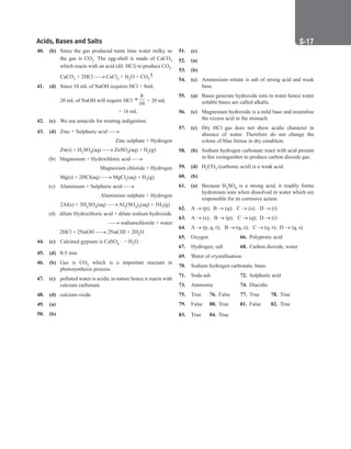 Acids, Bases and Salts S-17
40. (b) Since the gas produced turns lime water milky so
the gas is CO2. The egg-shell is made of CaCO3
which reacts with an acid (dil. HCl) to produce CO2.
		
CaCO3 + 2HCl → CaCl2 + H2O + CO2↑
41. (d) Since 10 mL of NaOH requires HCl = 8mL
		
20 mL of NaOH will require HCl
8
10
= × 20 mL
		
			 = 16 mL
42. (c) We use antacids for treating indigestion.
43. (d) Zinc + Sulphuric acid →
Zinc sulphate + Hydrogen
		 Zn(s) + H2SO4(aq) → ZnSO4(aq) + H2(g)
(b) Magnesium + Hydrochloric acid →
Magnesium chloride + Hydrogen
		 Mg(s) + 2HCl(aq) → MgCl2(aq) + H2(g)
(c) Aluminium + Sulphuric acid →
		 Aluminium sulphate + Hydrogen
		 2Al(s) + 3H2SO4(aq) → Al2(SO4)3(aq) + 3H2(g)
(d) dilute Hydrochloric acid + dilute sodium hydroxide
→ sodiumchloride + water
		 2HCl + 2NaOH → 2NaCHl + 2H2O
44. (c) Calcined gypsum is CaSO4 ⋅ H2O
45. (d) 0-5 min
46. (b) Gas is CO2 which is a important reactant in
photosynthesis process.
47. (c) polluted water is acidic in nature hence it reacts with
calcium carbonate
48. (d) calcium oxide
49. (a)
50. (b)
51. (c)
52. (a)
53. (b)
54. (c) Ammonium nitrate is salt of strong acid and weak
base.
55. (a) Bases generate hydroxide ions in water hence water
soluble bases are called alkalis.
56. (c) Magnesium hydroxide is a mild base and neutralise
the excess acid in the stomach.
57. (c) Dry HCl gas does not show acidic character in
absence of water. Therefore do not change the
colour of blue litmus in dry condition.
58. (b) Sodium hydrogen carbonate react with acid present
in fire extinguisher to produce carbon dioxide gas.
59. (d) H2CO3 (carbonic acid) is a weak acid.
60. (b)
61. (a) Because H2SO4 is a strong acid, it readily forms
hydronium ions when dissolved in water which are
responsible for its corrosive action.
62. A → (p); B → (q); C → (s); D → (r)
63. A → (s); B → (p); C → (q); D → (r)
64. A → (p, q, r); B → (q, s); C → (q, r); D → (q, s)
65. Oxygen			 66. Polyprotic acid
67. Hydrogen, salt 68. Carbon dioxide, water
69. Water of crystallisation
70. Sodium hydrogen carbonate, basic
71. Soda ash 72. Sulphuric acid
73. Ammonia		 74. Diacidic
75. True 76. False 77. True 78. True
79. False 80. True 81. False 82. True
83. True 84. True
 