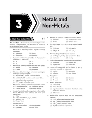 Acids, Bases and
Salts
Metals and
Non-Metals
3
Multiple Choice Questions (MCQs)
DIRECTIONS : This section contains multiple choice
questions. Each question has four choices (a), (b), (c) and (d)
out of which only one is correct.
1. Which of the following metal is liquid at ordinary
temperature?
(a) Aluminium (b) Mercury
(c) Magnesium (d) Potassium
2. The atomic number of an element Y is 16. The number of
electrons in Y2– ion will be:
(a) 16		 (b) 17
(c) 18		 (d) 20
3. Which of the following elements will form basic oxides?
(a) Barium (b) Aluminium
(c) Carbon (d) Phosphorus
4. Which one of the following is not correct regarding the
electrolytic refining of copper?
(a) Basic Cu(OH)2 solution is used as cathode.
(b) Acidified CuSO4 solution is used as electrolyte.
(c) Impure Cu is taken as cathode
(d) Cu2+ ion gets collected at anode.		
5. Which of the following compound is covalent in nature?
(a) Carbon tetrachloride (b) Ammonium chloride
(c) Lithium chloride (d) Calcium chloride
6. A student by mistake used a wet gas jar to collect sulphur
dioxide. Which one of the following tests of the gas is
likely to fail ?
(a) Odour
(b) Effect on acidified K2Cr2O7 solution
(c) Solubility test
(d) None of these
7. Silicon is used in :
(a) solar energy devices (b) semiconductors
(c) transistors (d) all of these
8. Which of the following is not a characteristics of metal ?
(a) Malleable (b) Electropositive nature
(c) Ductile (d) None of these
9. Zn + H2O (Steam) –––→ A + B, In the equation A and B
are –
(a) Zn, H only (b) ZnH2 and O2
(c) ZnO2  O2 (d) ZnO  H2
10. Removal of impurities from ore is known as –
(a) crushing and grinding (b) concentration of ore
(c) calcination (d) roasting
11. Froth floatation method is used for the concentration of–
(a) oxide ores (b) sulphide ores
(c) sulphate ores (d) halide ores
12. Heating of concentrated ore in absence of air for
conversion into oxide ore is known as –
(a) roasting (b) calcination
(c) reduction (d) none of these
13. Pure gold is –
(a) 24 carats (b) 22 carats
(c) 20 carats (d) 18 carats
14. What is anode mud ?
(a) Fan of anode
(b) Metal of anode
(c) Impurities collected at anode in electrolysis during
purification of metals
(d) All of these
15. Which of the following pairs will give displacement
reactions?
(a) ZnSO4 solution and aluminium metal
(b) MgCl2 solution and aluminium metal
(c) FeSO4 solution and silver metal
(d) AgNO3 solution and copper metal.
 