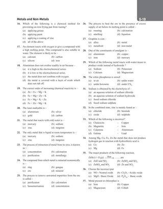 Metals and Non-Metals S-19
26. The process to heat the ore in the presence of excess
supply of air below its melting point is called –
(a) roasting (b) calcination
(c) smelting (d) liquation
27. Graphite is a/an –
(a) alloy		 (b) metal
(c) metalloid (d) non-metal
28. One of the constituents of amalgam is –
(a) aluminium (b) copper
(c) iron		 (d) mercury
29. Which of the following metal reacts with water/steam to
produce oxide instead of hydroxide ?
(a) Sodium (b) Potassium
(c) Calcium (d) Magnesium
30. The white phosphorus is stored
(a) in air (b) under water
(c) under kerosene (d) under CS2
31. Sodium is obtained by the electrolysis of –
(a) an aqueous solution of sodium chloride
(b) an aqueous solution of sodium hydroxide
(c) fused sodium chloride
(d) fused sodium sulphate
32. In the combined state, zinc is mainly found as –
(a) chloride (b) bromide
(c) oxide (d) sulphide
33. Which of the following is incorrect?
(a) Chalcocite – Copper
(b) Magnetite – Iron
(c) Calamine – Aluminium
(d) Galena – Lead
34. Among Mg, Cu, Fe, Zn the metal that does not produce
hydrogen gas in reaction with hydrochloric acid is
(a) Cu		 (b) Zn
(c) Mg		 (d) Fe
35. The major products of the following reaction,
ZnS(s) + O2(g) Heat

→ ..........are
(a) ZnO and SO2 (b) ZnSO4 and SO3
(c) ZnSO4 and SO2 (d) Zn and SO2
36. Choose the incorrect pair
(a) NO - Neutral oxide (b) Cl2O7 - Acidic oxide
(c) MgO - Basic Oxide (d) P4O10 - Basic oxide
37. Metal present in chloroplast is
(a) Iron		 (b) Copper
(c) Magnesium (d) Cobalt
16. Which of the following is a chemical method for
preventing an iron frying pan from rusting?
(a) applying grease
(b) applying paint
(c) applying a coating of zinc
(d) all of the above
17. An element reacts with oxygen to give a compound with
a high melting point. This compound is also soluble in
water. The element is likely to be –
(a) calcium (b) carbon
(c) silicon (d) iron
18. Aluminium does not oxidise readily in air because –
(a) it is high in the electrochemical series.
(b) it is low in the electrochemical series.
(c) the metal does not combine with oxygen.
(d) the metal is covered with a layer of oxide which
does not rub off.
19. The correct order of increasing chemical reactivity is –
(a) Zn  Fe  Mg  K
(b) Fe  Mg  Zn  K
(c) Fe  Mg  K  Zn
(d) Fe  Zn  Mg  K
20. The least malleable is –
(a) aluminium (b) silver
(c) gold		 (d) carbon
21. The metal that reacts with cold water is –
(a) mercury (b) sodium
(c) zinc		 (d) tungsten
22. The only metal that is liquid at room temperature is –
(a) mercury (b) sodium
(c) zinc		 (d) tungsten
23. The process of extraction of metal from its ores, is known
as –
(a) concentration (b) calcination
(c) purification (d) metallurgy
24. The compound from which metal is extracted economically
is –
(a) slag		 (b) gangue
(c) ore		 (d) mineral
25. The process to remove unwanted impurities from the ore
is called –
(a) purification (b) calcination
(c) bassemerisation (d) concentration
 