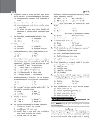 Science
S-20
38. Magnesium ribbon is rubbed with sand paper before
making it to burn. The reason of rubbing the ribbon is to:
(a) remove moisture condensed over the surface of
ribbon.
(b) generate heat due to exothermic reaction.
(c) remove magnesium oxide formed over the surface
of magnesium.
(d) mix silicon from sand paper (silicon dioxide) with
magnesium for lowering ignition temperature of the
ribbon.
39. The element that cannot be used as a reducing agent is
(a) carbon (b) aluminium
(c) sulphur (d) sodium
40. Al2O3 reacts with
(a) only water (b) only acids
(c) only alkalis (d) both acids and alkalis
41. Which of the following is an example of neutral oxide?
(a) Fe2O3 (b) Al2O3
(c) C O		 (d) NO2
42. Ametal‘M’ofmoderatereactivityispresentasitssulphide
‘X’. On heating in air, ‘X’ converts into its oxide ‘Y’and
a gas evolves. On heating ‘Y’ and ‘X’ together, the metal
‘M’ is produced. ‘X’ and ‘Y’ respectively are
(a) ‘X’ cuprous sulphide, ‘Y’ cuprous oxide
(b) ‘X’ cupric sulphide, ‘Y’ cupric oxide
(c) ‘X’ sodium sulphide, ‘Y’ sodium oxide
(d) ‘X’ calcium sulphide, ‘Y’ calcium oxide
43. Which of the following metals react with conc. sulphuric
acid but does not react with a solution of ferrous sulphate?
(a) Cu		 (b) Zn
(c) Fe		 (d) Mg
44. The formula of phosphate salt of a metal is MPO4. The
formula of its nitrate salt will be
(a) MNO3 (b) M(NO3)2
(c) M2(NO3)3 (d) M(NO3)3
45. Solder is an alloy of
(a) Pb and Sn (b) Zn and Pb
(c) Pb and Zn (d) Zn and Sn
46. The following observations are given for four metals:
I. Metal H does not react with dilute HCl.
II. Metal K reacts with warm water.
III. Metal L does not react with water but displaces
metal H from its aqueous salt solution.
IV. Metal M reacts with cold water.
Choose the correct decreasing order of reactivity of these
metals amongst the following:
(a) M  L  H  K (b) K  M  H  L
(c) M  K  L  H (d) L  H  K  M
47. ______ gas is evolved when Mn react with very dilute
HNO3
(a) NO2		 (b) H2
(c) N2O (d) NO
48. _____________ alloy is used for welding electrical wires
(a) Solder (b) Germen silver
(c) Stainless steel (d) Gun metal
49. Aqueous solution of CsO2 is :
(a) Basic (b) Neutral
(c) Acidic (d) Amphoteric
50. Which of the following will give displacement reactions ?
(a) NaCl solution and copper metal
(b) MgCl2 solution and aluminium metal
(c) FeSO4 solution and silver metal
(d) AgNO3 solution and copper metal
51. Which of the following methods is suitable for preventing
an iron frying pan from rusting ?
(a) Applying grease
(b) Applying paint
(c) Applying a coat of zinc
(d) All the above
52. An element can react with oxygen to give a compound
with high melting point. This compound is also water
soluble. The element is likely to be
(a) Calcium (b) Carbon
(c) Silicon (d) Iron
53. Food cans are coated with tin and not with zinc because
(a) zinc is costlier than tin.
(b) zinc has higher melting point than tin.
(c) zinc is more reactive than tin.
(d) zinc is less reactive than tin.
DIRECTIONS : Study the given case/passage and answer the
following questions.
Case/Passage - 1
Metals are electropositive elements. They can easily lose
electrons to form ions. Metals show distinguished physical
as well as chemical properties. Generally most of the metals
are ductile and malleable with exception such as mercury.
 