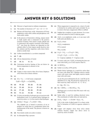 Science
S-24
1. (b) Mercury is liquid metal at ordinary temperature.
2. (c) The number of electrons is Y2– ion = 16 + 2 = 18
3. (a) Barium will form basic oxide. Aluminium will form
amphoteric oxide while carbon and phosphorus will
form acidic oxides.
4. (a) In the process of electrolytic refining, impure metal
is made anode and is connected to the positive
terminal of battery. Pure metal is made cathode and
is connected to the negative terminal of the battery.
Cu2+ ions from the solution are deposited on the
cathode while Cu from impure anode dissolves into
the solution and the impurities settle down below
anode as anode mud.
5. (a) Carbon tetrachloride is a covalent compound.
6. (d) 7. (d)
8. (d) All are characteristics of metal.
9. (d) 10. (b) 11. (b)
12. (b) Calcination involves heating of the ore below its
fusion temperature in absence of air.
13. (a)		 14. (c)
15. (d) Copper is more reactive than silver hence displaces
silver from silver nitrate solution.
16. (c)
17. (a) 2Ca + O2 → CaO (ionic compound)
CaO + H2O → Ca(OH)2
18. (d)		 19. (d) 20. (d) 21. (b)
22. (a)		 23. (d) 24. (c) 25. (d)
26. (a)		 27. (d) 28. (d) 29. (d)
30. (b)		 31. (c) 32. (d) 33. (c)
34. (a) Cu does not produce hydrogen gas on reaction with
hydrochloric acid. Cu is present below hydrogen in
reactivity series, i.e. it is less reactive than hydrogen.
35. (a) 2ZnS(s) + 3O2(g) ∆

→ 2ZnO + 2SO2
		
The sulphide ore is heated in presence of air to
produce its oxide form at a temperature below the
melting point of the metal. The process is known as
roasting.
36. (d) Non-metals oxides are acidic in nature.
37. (c) In chloroplast Mg is present.
38. (c) When magnesium is exposed to air, a layer of oxide
is formed on its surface and it gets corroded. So, as
to remove the layer, magnesium ribbon is rubbed.
39. (c) Sulphur has a tendency to gain electrons. It is a non-
metal and cannot be used as reducing agent.
40. (d) Al2O3 is an amphoteric oxide, so it can react with
both acids and alkalis, e.g.
41. (c) Fe2O3 is basic
		
Al2O3 is amphoteric
		
CO is neutral
		
NO2 is acidic
42. (a) Cu2S + 3 O2 → 2 Cu2O + 2SO2
		
2 Cu2O + Cu2S → 6 Cu + SO2
		
X = Cuprous sulphide, Y = Cuprous oxide
43. (a) Cu reacts with conc. H2SO4 on heating but does not
react with FeSO4 as it is less reactive than Fe.
44. (d) As M(NO3)3.
45. (a) Solder is an alloy of Pb and Sn.
46. (c) Metals below hydrogen in a reactivity series does
not react with dilute HCl. Medium reactive metals
reacts with warm water and highly reactive metals
react with cold water.
		
As per the given information H, K, L and M can be
identified as Cu, Mg, Pb and K/Na respectively. So
their reactivity order will be M  K  L H i.e.
		
K  Mg  Pb  Cu.
47. (b) Mn + 2HNO3 → Mn (NO3)2 + H2.
		
Hydrogen gas is evolved when Mn reacts with very
dilute HNO3.
48. (a) Solder alloy is used for welding electrical wires.
The constituents of solder alloy are lead and tin.
49. (a) 2CsO2 + 2H2O → 2CsOH + H2O2 + O2
		
CsO2 is the oxide of alkali metal. It is a basic oxide.
Due to formation of CsOH its aqueous solution is
basic.
50. (d) Copper will displace silver from silver nitrate
solution because copper lies above silver in
reactivity series of metals.
ANSWER KEY  SOLUTIONS
 