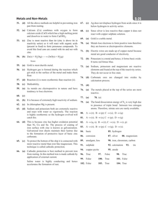 Metals and Non-Metals S-25
51. (d) All the above methods are helpful in preventing iron
pan from rusting.
52. (a) Calcium (Ca) combines with oxygen to form
calcium oxide (CaO) which has a high melting point
and dissolves in water to form Ca(OH)2.
53. (c) Zinc is more reactive than tin (zinc is above tin in
reactivity series) so it will react with organic acids
(present in food) to form poisonous compounds. To
avoid this food cans are coated with tin and not with
zinc.
54. (b) Zn(s) + H2O(g) → ZnO(s) + H2(g)
		
 	
Steam
55. (a) Gold is most ductile metal.
56. (c) Hydrogen gas is formed during the reaction which
get stick to the surface of the metal and make them
float.
57. (d) Reaction (i) is more exothermic than reaction (ii).
58. (c) Malleability.
59. (a) 
As metals are electropositive in nature and have
tendency to lose electrons.
60. (c)
61. (b) 
It is because of extremely high reactivity of sodium.
62. (c) In chloroplast Mg is present.
63. (d) 
Sodium and potassium both are extremely reactive
and react with water so vigorously. The reaction
is highly exothermic so the hydrogen evolved will
catch fire.
64. (d) This is because zinc has higher oxidation potential
than Ni, Cu and Sn. The process of coating of
iron surface with zinc is known as galvanization.
Galvanized iron sheets maintain their lustrue due
to the formation of protective layer of basic zinc
carbonate.
65. (c) To protect the bottom of the ship it is connected with
more reactive metal than iron like magnesium. This
technique is called cathodic protection.
66. (a) Cathodic protection is best method to prevent iron
from rusting. In this method iron is made cathode by
application of external current.
		
Saline water is highly conducting and hence
accelerates the formation of rust.
67. (c) Ag does not displace hydrogen from acids since it is
below hydrogen in activity series.
68. (c) Since silver is less reactive than copper it does not
react with copper sulphate solution.
69. (a) Gold is a noble metal.
70. (a) Metals lose electrons to form positive ions therefore
they are known as electropositive elements.
71. (b) Electric wires are made up of copper metal because
metal are good conductor of electricity.
72. (b) Potassium is a metal and hence, it forms basic oxide.
It turns red litmus blue.
73. (a) Sodium, potassium and magnesium are reactive
elements and found at the top of the reactivity series.
They do not occur in free state.
74. (d) Carbonate ores are changed into oxides by
calcination process.
75. (d)		
76. (a) The metals placed at the top of the series are most
reactive.
77. (a) 78. (a)
79. (a) The bond dissociation energy of N2 is very high due
to presence of triple bond between two nitrogen
atoms. Therefore, nitrate ores are rarely available.
80. A → (r); B → (p); C → (s); D → (q)
81. A → (r); B → (s); C → (p); D → (q)
82. A → (q, s); B → (r); C → (s); D → (r, p)
83. A → (r); B → (p); C → (q); D → (s)
84. basic 		 85. hydrogen
86. corrosion 87. silver 88. magnesium
89. amalgam, less 90. iron, chromium, carbon
91. sulphide		 92. calcination 93. tin
94. copper pyrite 95. anode
96. True 97. False 98. True
99. False 100. True 101. False
102. False 103. True 104. True
 