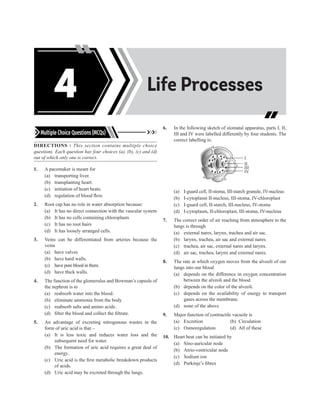 Acids, Bases and
Salts
Life Processes
4
Multiple Choice Questions (MCQs)
DIRECTIONS : This section contains multiple choice
questions. Each question has four choices (a), (b), (c) and (d)
out of which only one is correct.
1. A pacemaker is meant for
(a) transporting liver.
(b) transplanting heart.
(c) initiation of heart beats.
(d) regulation of blood flow.
2. Root cap has no role in water absorption because:
(a) It has no direct connection with the vascular system
(b) It has no cells containing chloroplasts
(c) It has no root hairs
(d) It has loosely arranged cells.
3. Veins can be differentiated from arteries because the
veins
(a) have valves
(b) have hard walls.
(c) have pure blood in them.
(d) have thick walls.
4. The function of the glomerulus and Bowman’s capsule of
the nephron is to
(a) reabsorb water into the blood.
(b) eliminate ammonia from the body.
(c) reabsorb salts and amino acids.
(d) filter the blood and collect the filtrate.
5. An advantage of excreting nitrogenous wastes in the
form of uric acid is that –
(a) It is less toxic and reduces water loss and the
subsequent need for water.
(b) The formation of uric acid requires a great deal of
energy.
(c) Uric acid is the first metabolic breakdown products
of acids.
(d) Uric acid may be excreted through the lungs.
6. In the following sketch of stomatal apparatus, parts I, II,
III and IV were labelled differently by four students. The
correct labelling is:
I
II
III
IV
(a) I-guard cell, II-stoma, III-starch granule, IV-nucleus
(b) I-cytoplasm II-nucleus, III-stoma, IV-chloroplast
(c) I-guard cell, II-starch, III-nucleus, IV-stoma
(d) I-cytoplasm, II-chloroplast, III-stoma, IV-nucleus
7. The correct order of air reaching from atmosphere to the
lungs is through
(a) external nares, larynx, trachea and air sac.
(b) larynx, trachea, air sac and external nares.
(c) trachea, air sac, external nares and larynx.
(d) air sac, trachea, larynx and external nares.
8. The rate at which oxygen moves from the alveoli of our
lungs into our blood
(a) depends on the difference in oxygen concentration
between the alveoli and the blood.
(b) depends on the color of the alveoli.
(c) depends on the availability of energy to transport
gases across the membrane.
(d) none of the above
9. Major function of contractile vacuole is
(a) Excretion (b) Circulation
(c) Osmoregulation (d) All of these
10. Heart beat can be initiated by
(a) Sino-auricular node
(b) Atrio-ventricular node
(c) Sodium ion
(d) Purkinje’s fibres
 