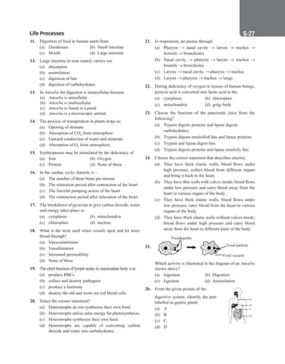 Life Processes S-27
21. In respiration, air passes through
(a) Pharynx → nasal cavity → larynx → trachea →
bronchi → bronchioles
(b) Nasal cavity → pharynx → larynx → trachea →
bronchi → bronchioles
(c) Larynx → nasal cavity → pharynx → trachea
(d) Larynx → pharynx → trachea → lungs
22. During deficiency of oxygen in tissues of human beings,
pyruvic acid is converted into lactic acid in the
(a) cytoplasm (b) chloroplast
(c) mitochondria (d) golgi body
23. Choose the function of the pancreatic juice from the
following?
(a) Trypsin digests proteins and lipase digests
carbohydrates.
(b) Trypsin digests emulsified fats and lipase proteins.
(c) Trypsin and lipase digest fats.
(d) Trypsin digests proteins and lipase emulsify fats.
24. Choose the correct statement that describes arteries.
(a) They have thick elastic walls, blood flows under
high pressure, collect blood from different organs
and bring it back to the heart.
(b) They have thin walls with valves inside, blood flows
under low pressure and carry blood away from the
heart to various organs of the body.
(c) They have thick elastic walls, blood flows under
low pressure, carry blood from the heart to various
organs of the body.
(d) They have thick elastic walls without valves inside,
blood flows under high pressure and carry blood
away from the heart to different parts of the body.
25.
Pseudopodia
Food particle
Food vacuole
Which activity is illustrated in the diagram of an Amoeba
shown above?
(a) Ingestion (b) Digestion
(c) Egestion (d) Assimilation
26. From the given picture of the
A
B
C
D
digestive system, identify the part
labelled as gastric gland.
(a) A
(b) B
(c) C
(d) D
11. Digestion of food in human starts from
(a) Duodenum (b) Small intestine
(c) Mouth (d) Large intestine
12. Large intestine in man mainly carries out
(a) absorption
(b) assimilation
(c) digestion of fats
(d) digestion of carbohydrates
13. In Amoeba the digestion is intracellular because
(a) Amoeba is unicellular
(b) Amoeba is multicellular
(c) Amoeba is found in a pond
(d) Amoeba is a microscopic animal
14. The process of transpiration in plants helps in:
(a) Opening of stomata
(b) Absorption of CO2 from atmosphere
(c) Upward conduction of water and minerals
(d) Absorption of O2 from atmosphere.
15. Erythropoesis may be stimulated by the deficiency of
(a) Iron (b) Oxygen
(c) Protein (d) None of these
16. In the cardiac cycle, diastole is –
(a) The number of heart beats per minute
(b) The relaxation period after contraction of the heart
(c) The forceful pumping action of the heart
(d) The contraction period after relaxation of the heart.
17. The breakdown of pyruvate to give carbon dioxide, water
and energy takes place in
(a) cytoplasm (b) mitochondria
(c) chloroplast (d) nucleus
18. What is the term used when vessels open and let more
blood through?
(a) Vasoconstriction
(b) Vasodilatation
(c) Increased permeability
(d) None of these
19. The chief function of lymph nodes in mammalian body is to
(a) produce RBCs
(b) collect and destroy pathogens
(c) produce a hormone
(d) destroy the old and worn out red blood cells
20. Select the correct statement?
(a) Heterotrophs do not synthesise their own food.
(b) Heterotrophs utilise solar energy for photosynthesis.
(c) Heterotrophs synthesise their own food.
(d) Heterotrophs are capable of converting carbon
dioxide and water into carbohydrates.
 