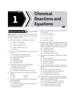 Acids, Bases and
Salts
Chemical
Reactions and
Equations
1
Multiple Choice Questions (MCQs)
DIRECTIONS : This section contains multiple choice
questions. Each question has four choices (a), (b), (c) and (d)
out of which only one is correct.
1. Which of the following is a decomposition reaction?
(a)
Heat
2
2HgO 2Hg O

→ +
(b)
Heat
3 2
CaCO CaO CO

→ +
(c) Electrolysis
2 2 2
2H O H O

→ +
(d) All of these
2. On the basis of following features, identify the correct
option.
(i) This reaction occurs during corrosion.
(ii) This reaction occurs during respiration.
(a) Decomposition reaction
(b) Redox reaction
(c) Combination reaction
(d) Endothermic reaction
3. Which of the following is not a physical change?
(a) Boiling of water to give water vapour.
(b) Melting of ice to give water.
(c) Dissolution of salt in water.
(d) Combustion of Liquefied Petroleum Gas (LPG).
4. Which of the following can be decomposed by the action
of light?
(a) NaCl (b) KCl
(c) AgCl (d) CuCl
5. In which of the following the identity of initial substance
remains unchanged?
(a) Curdling of milk
(b) Formation of crystals by process of crystallisation
(c) Fermentation of grapes
(d) Digestion of food
6. Which of the following reactions involves the combination
of two elements?
(a) CaO + CO2 → CaCO3
(b) 4Na + O2 → 2Na2O
(c) 2 2 3
1
SO O SO
2
+ →
(d) NH3 + HCl → NH4Cl
7. When hydrogen sulphide gas is passed through a blue
solution of copper sulphate, a black precipitate of copper
sulphide is obtained and the sulphuric acid so formed
remains in the solution. The reaction is an example of –
(a) a combination reaction
(b) a displacement reaction
(c) a decomposition reaction
(d) a double decomposition reaction
8. What happens when copper rod is dipped in iron sulphate
solution?
(a) Copper displaces iron
(b) Blue colour of copper sulphate solution is obtained
(c) No reaction takes place
(d) Reaction is exothermic
9. A student added dilute HCl to a test tube containing zinc
granules and made following observations which one is
correct?
(a) The zinc surface became dull and black.
(b) A gas evolved which burns with a pop sound.
(c) The solution remained colourless.
(d) The solution becomes green in colour.
10. A dilute solution of sodium carbonate was added to two
test tubes (A) containing dil HCl and (B) containing dilute
NaOH. The correct observation was –
(a) a brown coloured gas liberated in test tube A.
(b) a brown coloured gas liberated in test tube B.
(c) a colourless gas liberated in test tube A.
(d) a colourless gas liberated in test tube B.
 