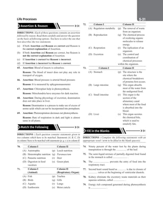 Life Processes S-31
Assertion  Reason
DIRECTIONS : Each of these questions contains an assertion
followed by reason. Read them carefully and answer the question
on the basis of following options. You have to select the one that
best describes the two statements.
(a) If both Assertion and Reason are correct and Reason is
the correct explanation of Assertion.
(b) If both Assertion and Reason are correct, but Reason is
not the correct explanation of Assertion.
(c) If Assertion is correct but Reason is incorrect.
(d) If Assertion is incorrect but Reason is correct.
65. Assertion: Blood of insects is colourless.
Reason: The blood of insect does not play any role in
transport of oxygen.
66. Assertion: Blood pressure is arterial blood pressure.
Reason: It is measured by sphygmomanometer.
67. Assertion: Chloroplast help in photosynthesis.
Reason: Mitochondria have enzymes for dark reaction.
68. Assertion: During physiology of excretion, deamination
does not take place in liver.
Reason: Deamination is a process to make use of excess of
amino acids which can not be incorporated into protoplasm.
69. Assertion: Photorespiration decreases net photosynthesis.
Reason: Rate of respiration in dark and light is almost
same in all plants.
Match the Following
DIRECTIONS : Each question contains statements given in
two columns which have to be matched. Statements (A, B, C, D)
incolumnIhavetobematchedwithstatements(p,q,r,s)incolumnII.
70.			 Column I		 Column II
(A) Autotrophic (p) Leech nutrition
(B) Heterotrophic nutrition (q) Paramaecium
(C) Parasitic nutrition (r) Deer
(D) Digestion in food (s) Green plant.
		vaculoes
71.			 Column I		 Column II
		 (Animal)		 (Respiratory Organ)
(A) Fish		 (p) Trachea
(B) Birds (q) Gills
(C) Aquatic (r) Lungs
(D) Earthworm (s) Moist cuticle
72.		 Column I		 Column II
(A) Regulation metabolic (p) The removal of waste
						 from an organism.
(B) Reproduction (q) The chemical process
						 of oxidizing organic
						 molecules to release
energy.
(C) Respiration (r) The replication of an
						 organism.
(D) Excretion (s) The control and
						 coordination of
						 chemical processes
within the organism.
73.			 Column I		 Column II
(A) Stomach (p) The structure is the
site where the
chemical breakdown
of proteins first occurs.
(B) Large intestine (q) This organ absorbs
most of the water from
						 the undigested food.
(C) Small intestine (r) This organ is the
						 section of the
alimentary canal
where most of the food
						 is absorbed into the
						 blood.
(D) Liver (s) This organ secretes
the chemical bile,
which is used to
emulsify fats.
Fill in the Blanks
DIRECTIONS : Complete the following statements with an
appropriate word / term to be filled in the blank space(s).
74. Ninety percent of the water lost by the plants during
transpiration is through the ................ of the leaf.
75. The semi-liquid mixture of partially digested food found
in the stomach is called ....................... .
76. The ......................... prevents the entry of food into the
respiratory tract.
77. Second heart sound heard as ............. is due to closure of
.............. valves at the beginning of ventricular diastole.
78. Kidney eliminate the excretory waste materials as their
aqueous solution, called .................. .
79. Energy rich compound generated during photosynthesis
is ........................ .
 