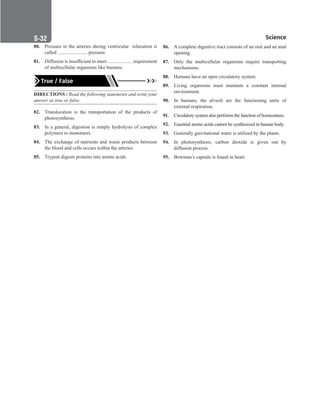 Science
S-32
80. Pressure in the arteries during ventricular relaxation is
called ........................ pressure.
81. Diffusion is insufficient to meet .................... requirement
of multicellular organisms like humans.
True / False
DIRECTIONS : Read the following statements and write your
answer as true or false.
82. Translocation is the transportation of the products of
photosynthesis.
83. In a general, digestion is simply hydrolysis of complex
polymers to monomers.
84. The exchange of nutrients and waste products between
the blood and cells occurs within the arteries.
85. Trypsin digests proteins into amino acids.
86. A complete digestive tract consists of an oral and an anal
opening.
87. Only the multicellular organisms require transporting
mechanisms.
88. Humans have an open circulatory system.
89. Living organisms must maintain a constant internal
environment.
90. In humans, the alveoli are the functioning units of
external respiration.
91. Circulatory system also performs the function of homeostasis.
92. Essential amino acids cannot be synthesized in human body.
93. Generally gravitational water is utilized by the plants.
94. In photosynthesis, carbon dioxide is given out by
diffusion process.
95. Bowman’s capsule is found in heart.
 