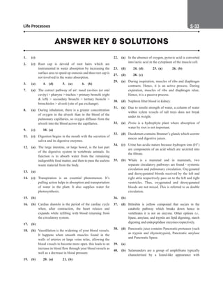 Life Processes S-33
1. (c)
2. (c) Root cap is devoid of root hairs which are
instrumental in water absorption by increasing the
surface area to speed up osmosis and thus root cap is
not involved in the water absorption.
3. (a) 4. (d) 5. (a) 6. (b)
7. (a) The correct pathway of air: nasal cavities (or oral
cavity)  pharynx  trachea  primary bronchi (right
 left)  secondary bronchi  tertiary bronchi 
bronchioles  alveoli (site of gas exchange).
8. (a) During inhalation, there is a greater concentration
of oxygen in the alveoli than in the blood of the
pulmonary capillaries, so oxygen diffuses from the
alveoli into the blood across the capillaries.
9. (c) 10. (a)
11. (c) Digestion begins in the mouth with the secretion of
saliva and its digestive enzymes.
12. (a) The large intestine, or large bowel, is the last part
of the digestive system in vertebrate animals. Its
function is to absorb water from the remaining
indigestible food matter, and then to pass the useless
waste material from the body.
13. (a)
14. (c) Transpiration is an essential phenomenon. It’s
pulling action helps in absorption and transportation
of water in the plant. It also supplies water for
photosynthesis.
15. (b)
16. (b) Cardiac diastole is the period of the cardiac cycle
when, after contraction, the heart relaxes and
expands while refilling with blood returning from
the circulatory system.
17. (b)
18. (b) Vasodilation is the widening of your blood vessels.
It happens when smooth muscles found in the
walls of arteries or large veins relax, allowing the
blood vessels to become more open. this leads to an
increase in blood flow through your blood vessels as
well as a decrease in blood pressure.
19. (b)		 20. (a) 21. (b)
22. (a) In the absence of oxygen, pyruvic acid is converted
into lactic acid in the cytoplasm of the muscle cell.
23. (d) 24. (d) 25. (a) 26. (b)
27. (d)		 28. (c)
29. (a) During inspiration, muscles of ribs and diaphragm
contracts. Hence, it is an active process. During
expiration, muscles of ribs and diaphragm relax.
Hence, it is a passive process.
30. (d) Nephron filter blood in kidney.
31. (a) Due to tensile strength of water, a column of water
within xylem vessels of tall trees does not break
under its weight.
32. (a) Pistia is a hydrophyte plant where absorption of
water by root is not important.
33. (d) Duodenum contains Brunner’s glands which secrete
mucus and digestive juices.
34. (c) Urine has acidic nature because hydrogen ions (H+)
are components of an acid which are secreted into
the filtrate.
35. (b) Whale is a mammal and in mammals, two
separate circulatory pathways are found - systemic
circulation and pulmonary circulation. Oxygenated
and deoxygenated bloods received by the left and
right atria respectively pass on to the left and right
ventricles. Thus, oxygenated and deoxygenated
bloods are not mixed. This is referred to as double
circulation.
36. (b)
37. (d) Bilirubin is yellow compound that occurs in the
catabolic pathway which breaks down hence in
vertebrates it is not an enzyme. Other options i.e.,
lipase, amylase, and trypsin are lipid digesting, starch
digesting and endopeptidase enzymes respectively.
38. (d) Pancreatic juice contains Pancreatic proteases (such
as trypsin and chymotrypsin), Pancreatic amylase
and Pancreatic lipase.
39. (a)
40. (b) Salamanders are a group of amphibians typically
characterised by a lizard-like appearance with
ANSWER KEY  SOLUTIONS
 