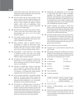 Science
S-34
slender bodies, blunt snouts, short limbs and a tail.
Salamanders breath through their skin and the thin
membranes in the mouth and throat.
41. (d) The first enzyme that the food encounters in the
digestive system is amylase. Digestion begins in the
mouth with the secretion of saliva and its digestive
enzymes. Saliva contains the digestive enzyme
amylase, which works on carbohydrate, starch
present in breads, potatoes or pasta to help break
them down into simple sugars.
42. (d) Red blood cells are formed in the red bone marrow
of bones. Stem cells in the red bone marrow called
hemocytoblasts give rise to all of the formed
elements in blood.
43. (c) The annelid excretory system is made up of long
tubular organs called nephridia. Many species have
a pair of nephridia in each segment.
44. (a) Open circulatory system is primarily found in
invertebrates, in which the blood flows freely
through cavities and there are no vessels to conduct
the blood. This type of system is found in animals
such as insects and some mollusks (snails, clams).
45. (a) Haemoglobin is found dissolved in the plasma
of earthworm because they don’t have proper
respiratory system. It is dissolved in plasma for the
diffusion of gases and other materials.
46. (a) In scorpion, the respiratory pigment is dissolved in
plasma and it is also a predaceous carnivore that
shows matriphagy, (a process in which an organism
feed on its own mother).
47. (c) Glycogen is insoluble thus, storing it as glycogen
will not upset the osmotic pressure rather than
glucose which is soluble in water. And if cell store
it as glucose, it will disturb the osmotic pressure
(hypertonic) that will cause the cell to lyse.
48. (3) In this condition, adrenaline is secreated by adrenal
gland into the blood stream which increases the
heart rate, redistributing blood to the muscles and
altering the blood metabolism, so as to maximise
blood glucose levels primarily for the brain.
49. (c) The pancreas is a glandular organ. It is the part of
the digestive syste, located in the abdomen and
produces insulin and other important enzymes and
hormones that help break down foods. The enzymes
include trypsin and chymotrypsin to digest proteins,
amylase to break down carbohydrates and lipase, to
break down fats into fatty acids and cholesterol.
50. (c) Granulocytes and agranulocytes are the two types
of white blood cells found in blood. Eosinophils,
neutrophils and basophils are the granulocytes.
Monocytes and lymphocytes are the agranulocytes. If
the microscopic examination of a blood smear reveals
an abnomal increase in the number of granular cells
with multiple nuclear lobes, so out of the given blood
cells, neutrophils has increased in number.
51. (d) Aerobic respiration uses oxygen to break down
glucose, amino acids and fatty acids and is the main
way the body generates adenosine triphosphate (ATP),
which supplies energy to the muscles.The products of
this process are carbon dioxide and water.
52. (b) In the human adult, the bone marrow produces all of
the red blood cells, 60-70 percent of the white cells
(i.e., the granulocytes), and all of the platelets. The
reticuloendothelial tissues of the spleen, liver, lymph
nodes, and other organs produce the monocytes (4-8
percent of the white cells).
53. (c) Nervous control occurs only in animals.
54. (a) Tricuspid valve is present between right atria and
right ventricle.
55. (b) During night, root pressure is effectively involved in
transport of water through xylem. During day, due to
the opening of stomata, transpiration pull becomes the
major factor for transporting water in xylem.
56. (a) (i) Kidneys (ii) Urea
57. (b) (i) Renal artery (ii) Renal vein
58. (c) Nephrons
59. (d) (i) Urine			 (ii) Bladder
		
(iii) Ureters			 (iv) Urethra
60. (b) Tissue respiration
61. (b) Anaerobic respiration
62. (b)
Aerobic Anaerobic Amount of energy is high
and consistent in aerobic
and low in anaerobic
63. (c) (ii), (iii), (iv) only
64. (a) Location Aerobic-Cyloplasm and Anaerobic-
Mitochondria
65. (b) The blood of an insect functions differently than the
blood of a human. Insect blood, however, does not
carry gases and has no haemoglobin which gives red
colour to the blood.
 