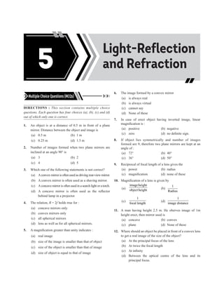 Acids, Bases and
Salts
Light-Reflection
and Refraction
5
Multiple Choice Questions (MCQs)
DIRECTIONS : This section contains multiple choice
questions. Each question has four choices (a), (b), (c) and (d)
out of which only one is correct.
1. An object is at a distance of 0.5 m in front of a plane
mirror. Distance between the object and image is
(a) 0.5 m (b) 1 m
(c) 0.25 m (d) 1.5 m
2. Number of images formed when two plane mirrors are
inclined at an angle 90° is
(a) 3		 (b) 2
(c) 4		 (d) 5
3. Which one of the following statements is not correct?
(a) Aconvex mirror is often used as driving rear-view mirror.
(b) A convex mirror is often used as a shaving mirror.
(c) Aconcave mirror is often used in a search light or a torch.
(d) A concave mirror is often used as the reflector
behind lamp in a projector
4. The relation, R = 2f holds true for :
(a) concave mirrors only
(b) convex mirrors only
(c) all spherical mirrors
(d) lens as well as for all spherical mirrors.
5. A magnification greater than unity indicates :
(a) real image
(b) size of the image is smaller than that of object
(c) size of the object is smaller than that of image
(d) size of object is equal to that of image
6. The image formed by a convex mirror
(a) is always real
(b) is always virtual
(c) cannot say
(d) None of these
7. In case of erect object having inverted image, linear
magnification is :
(a) positive (b) negative
(c) zero (d) no definite sign.
8. If object lies symmetrically and number of images
formed are 9, therefore two plane mirrors are kept at an
angle of :
(a) 72°		 (b) 40°
(c) 36°		 (d) 50°
9. Reciprocal of focal length of a lens gives the
(a) power (b) radius
(c) magnification (d) none of these
10. Magnification of a lens is given by
(a)
imageheight
object height (b)
1
Radius
(c)
1
focal length
(d)
1
image distance
11. A man having height 2.5 m. He oberves image of 1m
height erect, then mirror used is
(a) concave (b) convex
(c) plane (d) None of these
12. Where should an object be placed in front of a convex lens
to get a real image of the size of the object?
(a) At the principal focus of the lens
(b) At twice the focal length
(c) At infinity
(d) Between the optical centre of the lens and its
principal focus.
 