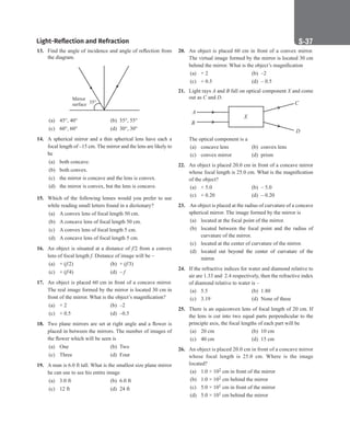 Light-Reflection and Refraction S-37
20. An object is placed 60 cm in front of a convex mirror.
The virtual image formed by the mirror is located 30 cm
behind the mirror. What is the object’s magnification
(a) + 2		 (b) –2
(c) + 0.5 (d) – 0.5
21. Light rays A and B fall on optical component X and come
out as C and D.
A
B
X
C
D
The optical component is a
(a) concave lens (b) convex lens
(c) convex mirror (d) prism
22. An object is placed 20.0 cm in front of a concave mirror
whose focal length is 25.0 cm. What is the magnification
of the object?
(a) + 5.0 (b) – 5.0
(c) + 0.20 (d) – 0.20
23. An object is placed at the radius of curvature of a concave
spherical mirror. The image formed by the mirror is
(a) located at the focal point of the mirror.
(b) located between the focal point and the radius of
curvature of the mirror.
(c) located at the center of curvature of the mirror.
(d) located out beyond the center of curvature of the
mirror.
24. If the refractive indices for water and diamond relative to
air are 1.33 and 2.4 respectively, then the refractive index
of diamond relative to water is –
(a) 5.5		 (b) 1.80
(c) 3.19		 (d) None of these
25. There is an equiconvex lens of focal length of 20 cm. If
the lens is cut into two equal parts perpendicular to the
principle axis, the focal lengths of each part will be
(a) 20 cm (b) 10 cm
(c) 40 cm (d) 15 cm
26. An object is placed 20.0 cm in front of a concave mirror
whose focal length is 25.0 cm. Where is the image
located?
(a) 1.0 × 102 cm in front of the mirror
(b) 1.0 × 102 cm behind the mirror
(c) 5.0 × 101 cm in front of the mirror
(d) 5.0 × 101 cm behind the mirror
13. Find the angle of incidence and angle of reflection from
the diagram.
35°
Mirror
surface
(a) 45°, 40° (b) 55°, 55°
(c) 60°, 60° (d) 30°, 30°
14. A spherical mirror and a thin spherical lens have each a
focal length of –15 cm. The mirror and the lens are likely to
be
(a) both concave.
(b) both convex.
(c) the mirror is concave and the lens is convex.
(d) the mirror is convex, but the lens is concave.
15. Which of the following lenses would you prefer to use
while reading small letters found in a dictionary?
(a) A convex lens of focal length 50 cm.
(b) A concave lens of focal length 50 cm.
(c) A convex lens of focal length 5 cm.
(d) A concave lens of focal length 5 cm.
16. An object is situated at a distance of f/2 from a convex
lens of focal length f. Distance of image will be –
(a) + (f/2) (b) + (f/3)
(c) + (f/4) (d) – f
17. An object is placed 60 cm in front of a concave mirror.
The real image formed by the mirror is located 30 cm in
front of the mirror. What is the object’s magnification?
(a) + 2		 (b) –2
(c) + 0.5 (d) –0.5
18. Two plane mirrors are set at right angle and a flower is
placed in between the mirrors. The number of images of
the flower which will be seen is
(a) One		 (b) Two
(c) Three (d) Four
19. A man is 6.0 ft tall. What is the smallest size plane mirror
he can use to see his entire image
(a) 3.0 ft (b) 6.0 ft
(c) 12 ft		 (d) 24 ft
 