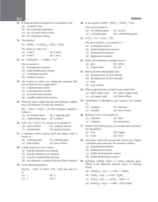 S-2 Science
20. In the equation, NaOH + HNO3 → NaNO3 + H2O
nitric acid is acting as –
(a) an oxidising agent (b) an acid
(c) a nitrating agent (d) a dehydrating agent
21. Fe2O3 + 2Al → Al2O3 + 2Fe
The above reaction is an example of a –
(a) combination reaction
(b) double displacement reaction
(c) decomposition reaction
(d) displacement reaction
22. White silver chloride in sunlight turns to –
(a) grey		 (b) yellow
(c) remain white (d) red
23. Black and white photography uses –
(a) decomposition of silver chloride.
(b) decomposition of silver bromide.
(c) both
(d) none of these
24. When copper powder is heated it gets coated with –
(a) black copper oxide (b) yellow copper oxide
(c) red copper oxide (d) None of these
25. Combination of phosphorus and oxygen is an example
of–
(a) oxidation (b) reduction
(c) rancidity (d) None of these
26. Rusting of iron is an example of –
(a) reduction (b) redox
(c) oxidation (d) dissociation
27. Which of the following does not corrode when exposed to
the atmosphere?
(a) Iron		 (b) Copper
(c) Gold		 (d) Silver
28. Take about 1.0g CaCO3 in a test tube. Heat it over a flame,
a colourless gas comes out. The reaction is called a
(a) decomposition reaction
(b) displacement reaction
(c) double decomposition reaction
(d) double displacement reaction
29. Hydrogen sulphide (H2S) is a strong reducing agent.
Which of the following reactions shows its reducing
action?
(a) Cd(NO3)2 + H2S → CdS + + 2HNO3
(b) CuSO4 + H2S → CuS + H2SO4
(c) 2FeCl3 + H2S → 2FeCl2 + 2HCl + S
(d) Pb(NO3)2 + H2S → PbS + 2CH3COOH
11. A balanced chemical equation is in accordance with –
(a) Avogadro’s law
(b) law of multiple proportion
(c) law of conservation of mass
(d) law of gaseous volumes.
12. The equation
Cu + xHNO3 → Cu(NO3)2 + yNO2 + 2H2O
The values of x and y are –
(a) 3 and 5 (b) 8 and 6
(c) 4 and 2 (d) 7 and 1
13. Zn + H2SO4(dil) → ZnSO4 + H2↑
Above reaction is –
(a) decomposition reaction
(b) single displacement reaction
(c) combination reaction
(d) synthesis reaction
14. The reaction in which two compounds exchange their
ions to form two new compounds is –
(a) a displacement reaction
(b) a decomposition reaction
(c) an isomerization reaction
(d) a double displacement reaction
15. When the gases sulphur dioxide and hydrogen sulphide
mix in the presence of water, the reaction is
SO2 + 2H2S → 2H2O + 2S. Here hydrogen sulphide is
acting as –
(a) an oxidising agent (b) a reducing agent
(c) a dehydrating agent (d) a catalyst
16. CuO + H2 → H2O + Cu, reaction is an example of –
(a) redox reaction (b) synthesis reaction
(c) neutralisation (d) analysis reaction
17. A substance which oxidises itself and reduces other is
known as –
(a) oxidising agent (b) reducing agent
(c) both of these (d) none of these
18. A redox reaction is one in which –
(a) both the substances are reduced.
(b) both the substances are oxidised.
(c) an acid is neutralised by the base.
(d) one substance is oxidised while the other is reduced.
19. In the following equations :
Na2CO3 + x HCl → 2 NaCl + CO2 + H2O, the value of x
is–
(a) 1		 (b) 2
(c) 3		 (d) 4
 