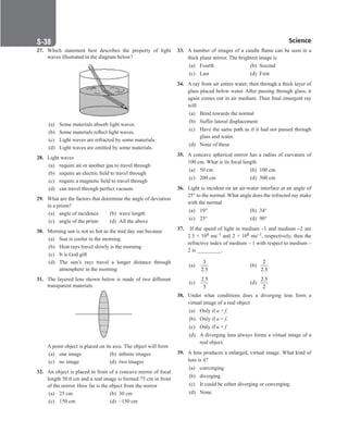 Science
S-38
27. Which statement best describes the property of light
waves illustrated in the diagram below?
(a) Some materials absorb light waves.
(b) Some materials reflect light waves.
(c) Light waves are refracted by some materials.
(d) Light waves are emitted by some materials.
28. Light waves
(a) require air or another gas to travel through
(b) require an electric field to travel through
(c) require a magnetic field to travel through
(d) can travel through perfect vacuum
29. What are the factors that determine the angle of deviation
in a prism?
(a) angle of incidence (b) wave length
(c) angle of the prism (d) All the above
30. Morning sun is not so hot as the mid day sun because
(a) Sun is cooler in the morning
(b) Heat rays travel slowly is the morning
(c) It is God gift
(d) The sun’s rays travel a longer distance through
atmosphere in the morning
31. The layered lens shown below is made of two different
transparent materials.
A point object is placed on its axis. The object will form
(a) one image (b) infinite images
(c) no image (d) two images
32. An object is placed in front of a concave mirror of focal
length 50.0 cm and a real image is formed 75 cm in front
of the mirror. How far is the object from the mirror
(a) 25 cm (b) 30 cm
(c) 150 cm (d) –150 cm
33. A number of images of a candle flame can be seen in a
thick plane mirror. The brightest image is
(a) Fourth (b) Second
(c) Last		 (d) First
34. A ray from air enters water, then through a thick layer of
glass placed below water. After passing through glass, it
again comes out in air medium. Then final emergent ray
will
(a) Bend towards the normal
(b) Suffer lateral displacement
(c) Have the same path as if it had not passed through
glass and water.
(d) None of these
35. A concave spherical mirror has a radius of curvature of
100 cm. What is its focal length
(a) 50 cm (b) 100 cm
(c) 200 cm (d) 300 cm
36. Light is incident on an air-water interface at an angle of
25° to the normal. What angle does the refracted ray make
with the normal
(a) 19°		 (b) 34°
(c) 25°		 (d) 90°
37. If the speed of light in medium –1 and medium –2 are
2.5 × 108 ms–1 and 2 × 108 ms–1, respectively, then the
refractive index of medium – 1 with respect to medium –
2 is _________.
(a)
3
2.5
		 (b)
2
2.5
(c)
2.5
3
		 (d)
2.5
2
38. Under what conditions does a diverging lens form a
virtual image of a real object
(a) Only if u  f.
(b) Only if u  f.
(c) Only if u = f
(d) A diverging lens always forms a virtual image of a
real object.
39. A lens produces a enlarged, virtual image. What kind of
lens is it?
(a) converging
(b) diverging
(c) It could be either diverging or converging.
(d) None
 