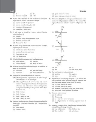 Science
S-40
(a) θ		 (b) 2θ
(c) between θ and 2θ (d)  2θ
50. A glass slab is placed in the path of a beam of convergent
light, then the point of convergence of light
(a) moves towards the glass slab
(b) moves away from the glass slab
(c) remains at the same point
(d) undergoes a lateral shift
51. A real image is formed by a convex mirror when the
object is placed at
(a) infinite
(b) between center of curvature and focus
(c) between focus and pole
(d) None of the above
52. A virtual image is formed by a concave mirror when the
object is placed between
(a) infinity and center of curvature
(b) center of curvature and focus
(c) focus and the pole
(d) All of the above
53. Which of the following are used in a Kaleidoscope
(a) plane mirrors (b) concave
(c) convex mirrors (d) All of the above
54. When a convex lens made up of glass is immersed in
water, its focal length
(a) decreases (b) does not change
(c) increases (d) None of the above
55. Find out the correct option from the following.
(A) The magnification is positive for all virtual images
and is negative for all real images.
(B) The magnification of concave lens and convex
mirror is always positive where as the magnification
of convex lens and concave mirror can be positive
or negative depending on the position of the object
before the lens.
(a) Only A is true
(b) Only B is true.
(c) Both A and B are true
(d) Both A and B are false
56. A person standing at some distance from a mirror finds his
image erect, virtual and of the same size. Then the mirror
is possibly
(a) plane mirror
(b) concave mirror
(c) plane or concave mirror
(d) plane or concave or convex mirror
57. Refraction of light from air to glass and from air to water
are shown in figure (i) and (ii) below. The value of the
angle in the case of refraction as shown in figure (iii) will
be :
(i)
glass
air
35°
60°
(ii)
water
air
41°
60°
(iii)
glass

41°
water
(a) 30°		 (b) 35°
(c) 60°		 (d) none of the above
58. The focal length of a plane mirror is
(a) positive (b) negative
(c) zero (d) infinity
59. Rays from the sun converge at a point 15 cm in front of a
concave mirror. Where should an object be placed so that
size of its image is equal to the size of the object?
(a) 15 cm in front of the mirror
(b) 30 cm in front of the mirror
(c) between 15 cm and 30 cm in front of the mirror
(d) more than 30 cm in front of the mirror.
60. A convex mirror is used
(a) by a dentist
(b) for shaving
(c) as a rear view mirror in vehicles
(d) as a light reflector for obtaining a parallel beam of
light.
61. In case of a concave mirror, when the object is situated at the
principal focus, the image formed is
(a) real and inverted (b) of infinite size
(c) lies at infinity (d) All of these
 