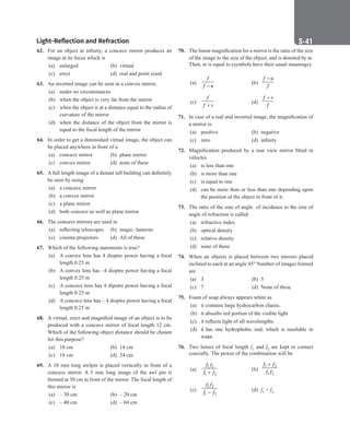 Light-Reflection and Refraction S-41
62. For an object at infinity, a concave mirror produces an
image at its focus which is
(a) enlarged (b) virtual
(c) erect		 (d) real and point sized
63. An inverted image can be seen in a convex mirror,
(a) under no circumstances
(b) when the object is very far from the mirror
(c) when the object is at a distance equal to the radius of
curvature of the mirror
(d) when the distance of the object from the mirror is
equal to the focal length of the mirror
64. In order to get a diminished virtual image, the object can
be placed anywhere in front of a
(a) concave mirror (b) plane mirror
(c) convex mirror (d) none of these
65. A full length image of a distant tall building can definitely
be seen by using
(a) a concave mirror
(b) a convex mirror
(c) a plane mirror
(d) both concave as well as plane mirror
66. The concave mirrors are used in
(a) reflecting telescopes (b) magic- lanterns
(c) cinema projectors (d) All of these
67. Which of the following statements is true?
(a) A convex lens has 4 dioptre power having a focal
length 0.25 m
(b) A convex lens has –4 dioptre power having a focal
length 0.25 m
(c) A concave lens has 4 dipotre power having a focal
length 0.25 m
(d) A concave lens has – 4 dioptre power having a focal
length 0.25 m
68. A virtual, erect and magnified image of an object is to be
produced with a concave mirror of focal length 12 cm.
Which of the following object distance should be chosen
for this purpose?
(a) 10 cm (b) 14 cm
(c) 18 cm (d) 24 cm
69. A 10 mm long awlpin is placed vertically in front of a
concave mirror. A 5 mm long image of the awl pin is
formed at 30 cm in front of the mirror. The focal length of
this mirror is
(a) – 30 cm (b) – 20 cm
(c) – 40 cm (d) – 60 cm
70. The linear magnification for a mirror is the ratio of the size
of the image to the size of the object, and is denoted by m.
Then, m is equal to (symbols have their usual meanings):
(a)
f
f u
−
(b)
f u
f
−
(c)
f
f v
+
(d)
f v
f
+
71. In case of a real and inverted image, the magnification of
a mirror is
(a) positive (b) negative
(c) zero (d) infinity
72. Magnification produced by a rear view mirror fitted in
vehicles
(a) is less than one
(b) is more than one
(c) is equal to one
(d) can be more than or less than one depending upon
the position of the object in front of it.
73. The ratio of the sine of angle of incidence to the sine of
angle of refraction is called
(a) refractive index
(b) optical density
(c) relative density
(d) none of these
74. When an objects is placed between two mirrors placed
inclined to each at an angle 45° Number of images formed
are
(a) 3		 (b) 5
(c) 7		 (d) None of these
75. Foam of soap always appears white as
(a) it contains large hydrocarbon chains.
(b) it absorbs red portion of the visible light
(c) it reflects light of all wavelengths.
(d) it has one hydrophobic end, which is insoluble in
water.
76. Two lenses of focal length f1 and f2 are kept in contact
coaxially. The power of the combination will be
(a)
1 2
1 2
f f
f f
+
(b)
1 2
1 2
f f
f f
+
(c)
1 2
1 2
f f
f f
− (d) f1 + f2
 