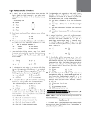 Light-Reflection and Refraction S-43
84. A convex lens of focal length 20 cm is cut into two
halves. Each of which is placed 0.5 mm and a point
object placed at a distance of 30 cm from the lens as
shown.
Then the image is at
(a) 60 cm
(b) 30 cm
(c) 70 cm
(d) 50 cm
85. Focal length of a lens is 25 cm. In dioptre, power of lens
will be
(a) 0.04 		 (b) 0.4
(c) 4 		 (d) 2.5
86. When viewed vertically a fish appears to be 4 meter below
the surface of the lake. If the index of refraction of water
is 1.33, then the true depth of the fish is
(a) 5.32 metres (b) 3.32 metres
(c) 4.32 metres (d) 6.32 metres
87. Two thin lenses of focal lengths f1 and f2 are placed
in contact with each other such that the combination
behaves as a glass slab. Then how are f1 and f2 related
to each other?
(a) 1
2
1
f
f
= (b) f2 = –f1
(c) f1 = f2 (d) f1 = 2
f
88. A convex lens of focal length 25 cm receives light from
the sun. A diverging lens of focal length – 12 cm is placed
37 cm to the right of the converging lens. Where is the
final image located relative to the diverging lens?
(a) 6 cm to the left (b) 25 cm to the left
(c) At infinity (d) 12 cm to the right
89. A camera lens focuses light from a 12.0 m tall building
located 35.0 m away on film 50.0 mm behind the lens.
How tall is the image of the building on the film?
(a) 17.1 mm (b) 7.00 mm
(c) 2.50 cm (d) 1.25 mm
90. A hollow lens is made of thin glass and in the shape of
a double concave lens. It can be filled with air, water of
refractive index 1.33 or CS2 of refractive index 1.6. It will
act as a diverging lens, if it is
(a) filled with air and immersed in water
(b) filled with water and immersed in CS2
(c) filled with air and immersed in CS2
(d) filled with CS2 and immersed in water
91. A diverging lens with magnitude of focal length 25 cm is
placed at a distance of 15 cm from a converging lens of
magnitude of focal length 20 cm. A beam of parallel light
falls on the diverging lens. The final image formed is :
(a) real and at a distance of 40 cm from the divergent
lens
(b) real and at a distance of 6 cm from the convergent
lens
(c) real and at a distance of 40 cm from convergent
lens
(d) virtual and at a distance of 40 cm from convergent
lens.
92. A beam of light from a source L is incident normally
on a plane mirror fixed at a certain distance x from
the source. The beam is reflected back as a spot on a
scale placed just above the source L. When the mirror
is rotated through a small angle θ, the spot of the light
is found to move through a distance y on the scale. The
angle θ is given by
(a)
y
x
		 (b)
2
x
y
(c)
x
y
		 (d)
2
y
x
93. A glass beaker is filled with water up to 5 cm. It is
kept on top of a 2 cm thick glass slab. When a coin at
the bottom of the glass slab is viewed at the normal
incidence from above the beaker, its apparent depth
from the water surface is d cm. Value of d is close to
(the refractive indices of water and glass are 1.33 and
1.5, respectively)
(a) 2.5 cm (b) 5.1 cm
(c) 3.7 cm (d) 6.0 cm
94. A convex lens is put 10 cm from a light source and it
makes a sharp image on a screen, kept 10 cm from the
lens. Now a glass block (refractive index 1.5) of 1.5 cm
thickness is placed in contact with the light source. To get
the sharp image again, the screen is shifted by a distance
d. Then d is:
(a) 1.1 cm away from the lens
(b) 0
(c) 0.55 cm towards the lens
(d) 0.55 cm away from the lens
DIRECTIONS : Study the given case/passage and answer the
following questions.
Case/Passage - 1
A 5.0 cm tall object is placed perpendicular to the principal
axis of a convex lens of focal length 20 cm. The distance of the
object from the lens is 30 cm.
 