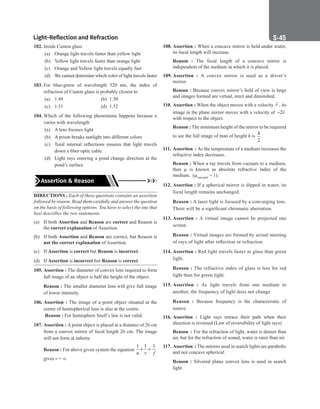 Light-Reflection and Refraction S-45
102. Inside Custon glass
(a) Orange light travels faster than yellow light
(b) Yellow light travels faster than orange light
(c) Orange and Yellow light travels equally fast
(d) We cannot determine which color of light travels faster
103. For blue-green of wavelength 520 nm, the index of
refraction of Custon glass is probably closest to
(a) 1.49		 (b) 1.50
(c) 1.51		 (d) 1.52
104. Which of the following phenomena happens because n
varies with wavelength
(a) A lens focuses light
(b) A prism breaks sunlight into different colors
(c) Total internal reflections ensures that light travels
down a fiber optic cable
(d) Light rays entering a pond change direction at the
pond’s surface
Assertion  Reason
DIRECTIONS : Each of these questions contains an assertion
followed by reason. Read them carefully and answer the question
on the basis of following options. You have to select the one that
best describes the two statements.
(a) If both Assertion and Reason are correct and Reason is
the correct explanation of Assertion.
(b) If both Assertion and Reason are correct, but Reason is
not the correct explanation of Assertion.
(c) If Assertion is correct but Reason is incorrect.
(d) If Assertion is incorrect but Reason is correct.
105. Assertion : The diameter of convex lens required to form
full image of an object is half the height of the object.
Reason : The smaller diameter lens will give full image
of lower intensity.
106. Assertion : The image of a point object situated at the
centre of hemispherical lens is also at the centre.
Reason : For hemisphere Snell’s law is not valid.
107. Assertion : A point object is placed at a distance of 26 cm
from a convex mirror of focal length 26 cm. The image
will not form at infinity.
Reason : For above given system the equation
1 1 1
u v f
+ =
gives v = ∞.
108. Assertion : When a concave mirror is held under water,
its focal length will increase.
Reason : The focal length of a concave mirror is
independent of the medium in which it is placed.
109. Assertion : A convex mirror is used as a driver’s
mirror.
Reason : Because convex mirror’s field of view is large
and images formed are virtual, erect and diminshed.
110. Assertion : When the object moves with a velocity v

, its
image in the plane mirror moves with a velocity of 2v
−

with respect to the object.
Reason : The minimum height of the mirror to be required
to see the full image of man of height h is
2
h
.
111. Assertion : As the temperature of a medium increases the
refractive index decreases.
Reason : When a ray travels from vacuum to a medium,
then µ is known as absolute refractive index of the
medium. (µvacuum = 1).
112. Assertion : If a spherical mirror is dipped in water, its
focal length remains unchanged.
Reason : A laser light is focused by a converging lens.
There will be a significant chromatic aberration.
113. Assertion : A virtual image cannot be projected one
screen.
Reason : Virtual images are formed by actual meeting
of rays of light after reflection or refraction.
114. Assertion : Red light travels faster in glass than green
light.
Reason : The refractive index of glass is less for red
light than for green light.
115. Assertion : As light travels from one medium to
another, the frequency of light does not change.
Reason : Because frequency is the characteristic of
source.
116. Assertion : Light rays retrace their path when their
direction is reversed (Law of reversibility of light rays)
Reason : For the refraction of light, water is denser than
air, but for the refraction of sound, water is rarer than air.
117. Assertion : The mirrors used in search lights are parabolic
and not concave spherical.
Reason : Silvered plano convex lens is used in search
light.
 