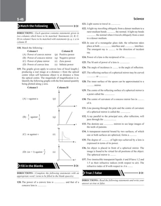 Science
S-46
Match the Following
DIRECTIONS : Each question contains statements given in
two columns which have to be matched. Statements (A, B, C,
D) in column I have to be matched with statements (p, q, r, s) in
column II.
118. Match the following :
Column I				 Column II
(A) Power of convex mirror (p) Positive power
(B) Power of concave mirror (q) Negative power
(C) Power of plane mirror (r) Zero power
(D) Power of convex lens (s) Infinite power
119. The graphs given apply to convex lens of focal length f,
producing a real image at a distance v from the optical
centre when self luminous object is at distance u from
the optical centre. The magnitude of magnification is m.
Identify the following graphs with the first named quantity
being plotted along y-axis.
		
Column I			 Column II
(A) v against u		 (p)
(B)
1
v
against
1
u
(q)
(C) m against v		 (r)
x
y
(D) (m + 1) against
v
f
(s)
Fill in the Blanks
DIRECTIONS : Complete the following statements with an
appropriate word / term to be filled in the blank space(s).
120. The power of a convex lens is ................. and that of a
concave lens is ..............
121. Light seems to travel in ...............
122. A light ray travelling obliquely from a denser medium to a
rarer medium bends ............. the normal. A light ray bends
.............. the normal when it travels obliquely from a rarer
to a denser medium.
123. In case of a rectangular glass slab, the refraction takes
place at both .................. interface and ............... interface.
The emergent ray is ........... to the direction of incident
ray.
124. Power of a lens is the reciprocal of its .................
125. The SI unit of power of a lens is ................
126. The angle of incidence is ......... to the angle of reflection.
127. The reflecting surface of a spherical mirror may be curved
.............. or ..............
128. The inner surface of the spoon can be approximated to a
........... mirror.
129. The centre of the reflecting surface of a spherical mirror is
a point called the ................
130. The centre of curvature of a concave mirror lies in ..........
of it.
131. Line passing through the pole and the centre of curvature
of a spherical mirror is called the ................
132. A ray parallel to the principal axis, after reflection, will
pass through the ....................
133. The dentists use ............... mirrors to see large images of
the teeth of patients.
134. A transparent material bound by two surfaces, of which
one or both surfaces are spherical, forms a ...........
135. The degree of ............. of light rays achieved by a lens is
expressed in terms of its power.
136. An object is placed in front of a spherical mirror. The
image is found to be virtual for all positions of the object.
The spherical mirror is .........
137. Two immiscible transparent liquids A and B have 1.2 and
1.5 as their refractive indices (with respect to air). The
refractive index of B with respect to A is ........
True / False
DIRECTIONS : Read the following statements and write your
answer as true or false.
 