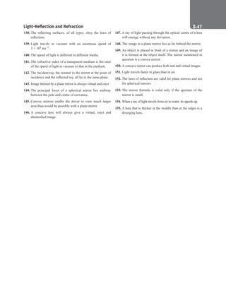 Light-Reflection and Refraction S-47
138. The reflecting surfaces, of all types, obey the laws of
reflection.
139. Light travels in vacuum with an enormous speed of
3 × 108 ms–1.
140. The speed of light is different in different media.
141. The refractive index of a transparent medium is the ratio
of the speed of light in vacuum to that in the medium.
142. The incident ray, the normal to the mirror at the point of
incidence and the reflected ray, all lie in the same plane.
143. Image formed by a plane mirror is always virtual and erect.
144. The principal focus of a spherical mirror lies midway
between the pole and centre of curvature.
145. Convex mirrors enable the driver to view much larger
area than would be possible with a plane mirror.
146. A concave lens will always give a virtual, erect and
diminished image.
147. A ray of light passing through the optical centre of a lens
will emerge without any deviation.
148. The image in a plane mirror lies as far behind the mirror.
149. An object is placed in front of a mirror and an image of
it is formed at the object itself. The mirror mentioned in
question is a convex mirror.
150. A concave mirror can produce both real and virtual images.
151. Light travels faster in glass than in air.
152. The laws of reflection are valid for plane mirrors and not
for spherical mirrors.
153. The mirror formula is valid only if the aperture of the
mirror is small.
154. When a ray of light travels from air to water, its speeds up.
155. A lens that is thicker at the middle than at the edges is a
diverging lens.
 