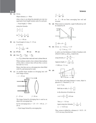 Science
S-50
84. (a) Given,
		
Object distance, u = 30cm
		
when a lens is cut along the principle axis into two
equal parts focal length remains same for each part.
		
 Focal length, f = 20cm
		
using lens formula
		
1 1 1
f v u
= -
		
1 1 1 1
20 30 60
v
Þ = - =
		 ⇒ v = 60 cm
85. (c) Focal length of a lens, F = 25 cm
		
f = 0.25 m
		
P =
1 1
0.25
=
f
= 4D
86. (a) 87. (b)		 88. (a) 89. (a)
90. (d) Here 2
(1.6)
cs
µ 
(1.33)
water
µ 
(1.0)
air
µ
		
i.e., CS2 is denser than water and water is denser than air.
		
When medium outside a lens is denser than medium
of lens, then a concave lens will acts like a convex
lens and vice-versa.
		
Hence, lens here acts as a diverging lens when filled
with CS2 and immersed in water.
91. (c) As parallel beam incident on diverging lens will
form image at focus.
		
∴ v = –25 cm
		
15 cm
f = –25 cm f = 20 cm
		
The image formed by diverging lens is used as an
object for converging lens,
		
So for converging lens u = –25 – 15 = –40 cm, f =
20 cm
		
∴ Final image formed by converging lens
		
1 1 1
40 20
V
− =
−
		
or, V = 40 cm from converging lens real and
inverted.
92. (d) When mirror is rotated by angle θ reflected ray will
be rotated by 2θ.
		
light
spot
y
source
( )
L x
2

Mirror
		 2
y
x
= θ ⇒ θ =
2
y
x
93. (b) Given: d1 = 5 cm, µ1 = 1.33
		
   d2 = 2 cm, µ2 = 1.5
		d1 and d2 are the thickness of slabs of medium with
refractive index µ1 and µ2, respectively.
		
using formula, d =
1 2
1 2
.....
d d
+ +
µ µ
		
Apparent depth, d =
5 2
1.33 1.5
+
		
= 5.088 cm = 5.1 cm
94. (d)
10 cm
µ
O O'
		
As the object and image distance is same, object is
placed at 2 f. Therefore 2 f = 10
		 or f = 5 cm.
		 Shift due to slab, d
1
1
t
 
= −
 
µ
 
		 in the direction of incident ray
		
2
1.5 1 0.5 cm
3
d
 
⇒ = − =
 
 
		 Now, u = – 9.5 cm
		 Again using lens formulas
1 1 1
9.5 5
v
− =
−
		 ⇒ v = 10.55 cm
		
Thus, screen is shifted by a distance d = 10.55 – 10
= 0.55 cm away from the lens.
 