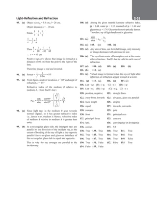 Light-Reflection and Refraction S-51
95. (a) Object size h0 = 5.0 cm, f = 20 cm,
		
Object distance u = – 30 cm
		
Since,
1 1 1
–
v u f
=
		
1 1 1
v f u
= +
		
Then
1 1 1 1
20 –30 60
v
= + =
		
∴ v = + 60 cm
		
Positive sign of v shows that image is formed at a
distance of 60 cm from the pole to the right of the
lens.
		
Therefore image is real and inverted.
96. (a) Power =
1 1
5D
0.2m
f
= = +
97. (a) From figure, angle of incidence, i = 60° and angle of
refraction, r = 45°
		
Refractive index of the medium B relative to
medium A, (from Snell’s law)
		
3
2
sin sin60 3
1
sin sin 45 2
2
 
 
 
°  
µ = = = =
°  
 
 
BA
i
r
98. (a) Since light rays in the medium B goes towards
normal (figure), so it has greater refractive index
i.e., denser w.r.t. medium A. Hence, refractive index
of medium B relative to medium A is greater than
unity.
99. (b) In a rectangular glass slab, the emergent rays are
parallel to the direction of the incident ray, as the
extent of bending of the ray of light at the opposite
parallel faces air-glass and glass-air interface of
the rectangular glass slab is equal and opposite.
		
This is why the ray emerges are parallel to the
incident ray.
100. (d) Among the given material kerosene refractive index,
µ = 1.44, water µ = 1.33, mustard oil µ = 1.46 and
glycerine µ = 1.74. Glycerine is most optically denser.
Therefore, ray of light bend most in glycerine.
101. (a)
sin i
sin r
= n21 = 1
2
v
v
102. (a) 103. (c) 104. (b)
105. (d) Any size of lens, can form full image, only intensity
of image decreases with decrease in size.
106. (c) The rays from centre of hemisphere cut at the centre
after refraction - Snell’s law is valid in each case of
refraction.
107. (d) 108. (d) 109. (a) 110. (b)
111. (b) 112. (c)
113. (c) Virtual image is formed when the rays of light after
reflection or refraction appear to meet at a point.
114. (a) 115. (a) 116. (c) 117. (c)
118. (A) → p; (B) → p; (C) → r; (D) → p
119. (A) → r; (B) → p; (C) → q; (D) → s
120. positive, negative. 121. straight lines.
122. away from, towards 123. air-glass, glass-air, parallel
124. focal length 125. dioptre
126. equal 			 127. inwards, outwards.
128. concave 129. pole
130. front 		 131. principal axis
132. principal focus 133. concave
134. lens. 		 135. convergence or divergence
136. convex		 137. 5/4
138. True 139. True 140. True 141. True
142. True 143. True 144. True 145. True
146. True 147. True 148. True 149. False
150. True 151. False 152. False 153. True
154. False 155. False
 