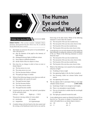 Multiple Choice Questions (MCQs)
DIRECTIONS : This section contains multiple choice
questions. Each question has four choices (a), (b), (c) and (d)
out of which only one is correct.
1. The human eye possesses the power of accommodation.
This is the power to :
(a) alter the diameter of the pupil as the intensity of
light changes
(b) distinguish between lights of different colours
(c) focus objects at different distances
(d) decide which of the two objects is closer.
2. How does the eye change in order to focus on near or
distant objects?
(a) The lens moves in or out
(b) The retina moves in or out
(c) The lens becomes thicker or thinner
(d) The pupil gets larger or smaller
3. Which of the following changes occur when you walk out
of bright sunshine into a poorly lit room?
(a) The pupil becomes larger
(b) The lens becomes thicker
(c) The ciliary muscle relaxes
(d) The pupil becomes smaller
4. A person got his eyes tested. The optician’s prescription
for the spectacles reads:
Left eye : – 3.00 D Right eye : – 3.50 D
The person is having a defect of vision called :
(a) presbyopia (b) myopia
(c) astigmatism (d) hypermetropia
5. A student sitting on the last bench in the class cannot read
the writing on the blackboard clearly but he can read the
book lying on his desk clearly. Which of the following
statement is correct about the student?
(a) The near point of his eyes has receded away.
(b) The near point of his eyes has come closer to him.
(c) The far point of his eyes has receded away.
(d) The far point of his eyes has come closer to him.
6. Aman driving a car can read a distant road sign clearly but
finds difficulty in reading the odometer on the dashboard
of the car. Which of the following statement is correct
about this man?
(a) The near point of his eyes has receded away.
(b) The near point of his eyes has come closer to him.
(c) The far point of his eyes has receded away.
(d) The far point of his eyes has come closer to him.
7. Which of the following is not caused by the atmospheric
refraction of light?
(a) Twinkling of stars at night
(b) Sun appearing higher in the sky than it actually is
(c) Sun becoming visible two minutes before actual
sunrise
(d) Sun appearing red at sunset
8. The sky appears dark to passengers flying at very high
altitudes mainly because : [CBSE 2020]
(a) Scatterings of light is not enough at such heights.
(b) There is no atmosphere at great heights.
(c) The size of molecules is smaller than the wavelength
of visible light.
(d) The light gets scattered towards the earth.
9. A near sighted person cannot see distinctly beyond 50 cm
from his eye. The power in diopter of spectacle lenses
which will enable him to see distant objects clearly is
(a) +50 (b) –50
(c) +2 (d) –2
Acids, Bases and
Salts
The Human
Eye and the
Colourful World
6
 